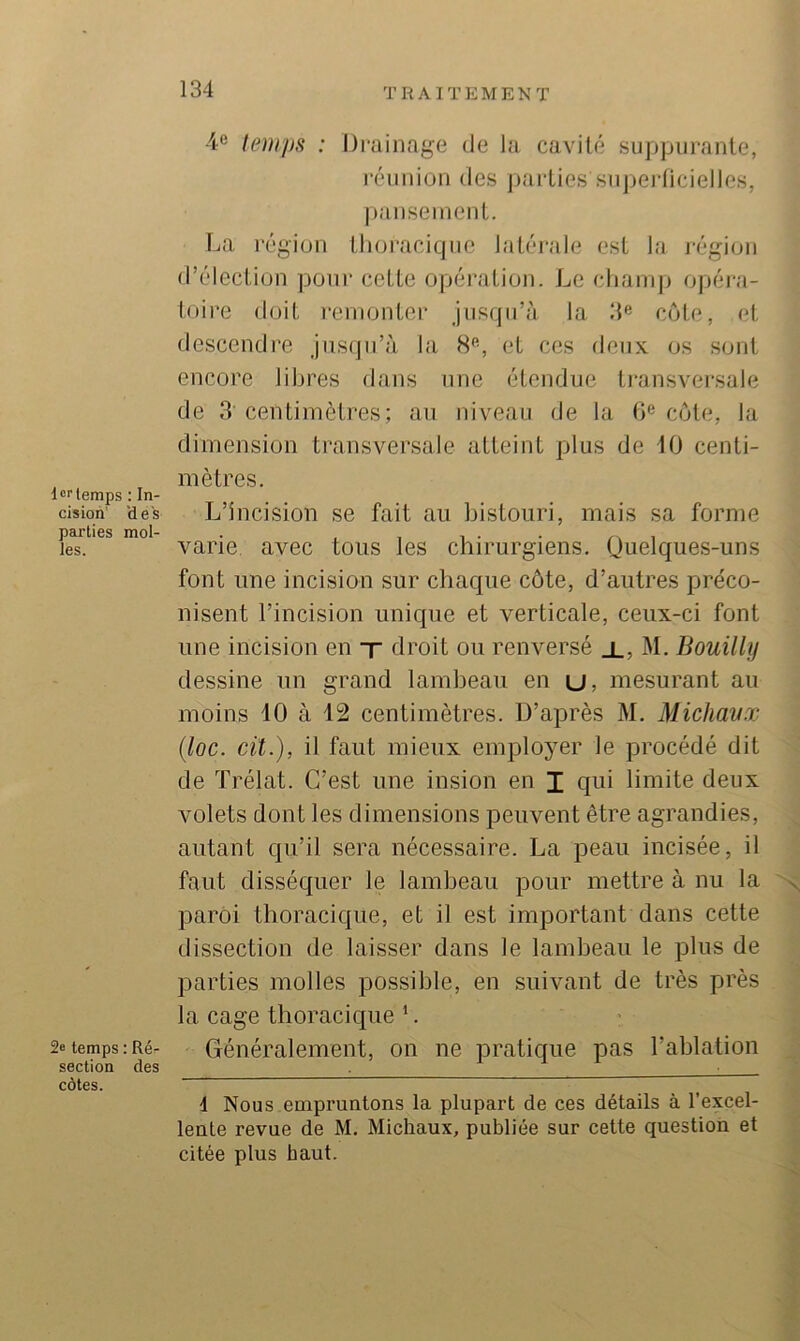 4e temps : Drainage de la cavité suppurante, réunion des parties supei-licielles, |»anseinent. La l’égion thoracique latéi'ale est la j'égion d’élection pour cette opération. Le chairq} opéra- toii'e doit reinontei* jusqu’à la ‘M côte, et descendi’e jusqu’à la 8^, et ces deux os sont encore libres dans une étendue transversale de 3 centimètres; au niveau de la h® côte, la dimension transversale atteint plus de 10 centi- mètres. l^rlemps ; In- cision' 'deis L’incision se fait au bistouri, mais sa forme les. varie avec tous les chirurgiens. Quelques-uns font une incision sur chaque côte, d’autres préco- nisent l’incision unique et verticale, ceux-ci font une incision en t droit ou renversé x, M. Bouilly dessine un grand lambeau en u, mesurant au moins 10 à 12 centimètres. D’après M, Michavx {loc. cil.), il faut mieux employer le procédé dit de Trélat. C’est une insion en I qui limite deux volets dont les dimensions peuvent être agrandies, autant qu’il sera nécessaire. La peau incisée, il faut disséquer le lambeau pour mettre à nu la ^ paroi thoracique, et il est important dans cette dissection de laisser dans le lambeau le plus de parties molles possible, en suivant de très près la cage thoracique ’. 2etemps:Ré- Généralement, on ne pratique pas l’ablation section des ^ ■ côtes. ““ ^ d Nous empruntons la plupart de ces détails à l’excel- lente revue de M. Michaux, publiée sur cette question et citée plus haut.
