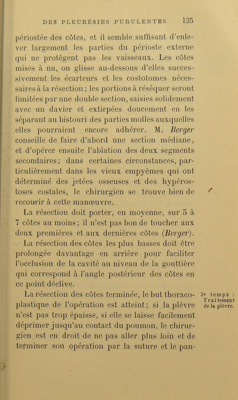 périostée des côtes, et il semble suffisant d’enle- ver largement les parties du périoste externe qui ne protègent pas les vaisseaux. Les cotes mises à nu, on glisse au-dessous d’elles succes- sivement les écarteurs et les costotomes néces- saires à la résection ; les portions à réséquer seront limitées par une double section, saisies solidement avec un davier et extirpées doucement en les séparant au bistouri des parties molles auxquelles elles pourraient encore adhérer. M. Berger conseille de faire d’abord une section médiane, et d’opérer ensuite l’ablation des deux segments secondaires; dans certaines circonstances, par- ticulièrement dans les vieux empyèmes qui ont déterminé des jetées osseuses et des hypéros- toses costales, le chirurgien se trouve bien de recou-rir à cette manœuvre. La résection doit porter, en moyenne, sur 5 à 7 côtes au moins ; il n’est pas bon de toucher aux deux premières et aux dernières côtes {Berger). La résection des côtes les plus basses doit être prolongée davantage en arrière pour faciliter l’occlusion de la cavité au niveau de la gouttière qui correspond à l’angle postérieur des côtes en ce point déclive. La résection des côtes terminée, le hut thoraco- plastique de l’opération est atteint; si la plèvre n’est pas trop épaisse, si elle se laisse facilement déprimer jusqu’au contact du poumon, le chirur- gien, est en droit de ne pas aller plus loin et de terminer son opération par la suture et le pan- / 3e temps : Trai tement de la plèvre.