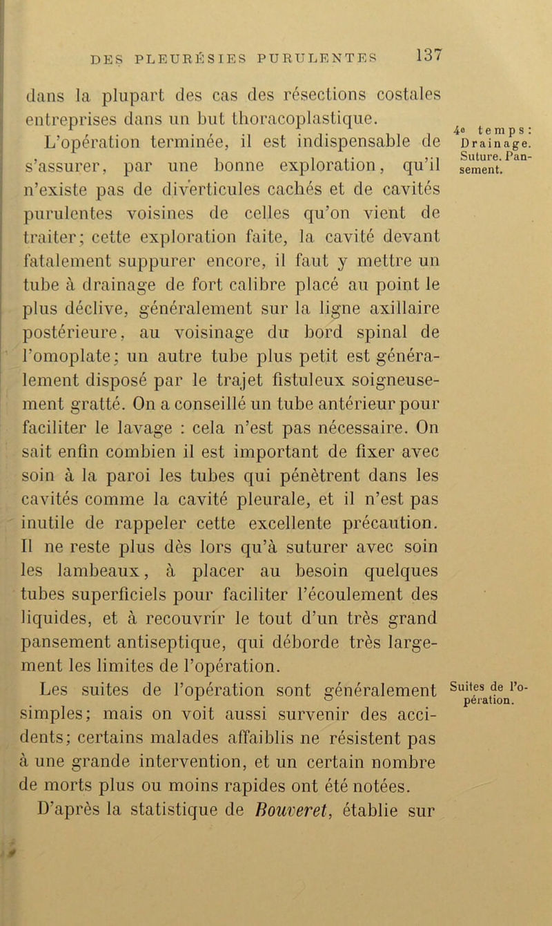 dans la plupart des cas des résections costales entreprises dans un but tlioracoplastique. L’opération terminée, il est indispensable de s’assurer, par une bonne exploration, qu’il n’existe pas de diverticules cachés et de cavités purulentes voisines de celles qu’on vient de traiter ; cette exploration faite, la cavité devant fatalement suppurer encore, il faut y mettre un tube à drainage de fort calibre placé au point le plus déclive, généralement sur la ligne axillaire postérieure, au voisinage du bord spinal de l’omoplate ; un autre tube plus petit est généra- lement disposé par le trajet fistuleux soigneuse- ment gratté. On a conseillé un tube antérieur pour faciliter le lavage : cela n’est pas nécessaire. On sait enfin combien il est important de fixer avec soin à la paroi les tubes qui pénètrent dans les cavités comme la cavité pleurale, et il n’est pas inutile de rappeler cette excellente précaution. Il ne reste plus dès lors qu’à suturer avec soin les lambeaux, à placer au besoin quelques tubes superficiels pour faciliter l’écoulement des liquides, et à recouvrir le tout d’un très grand pansement antiseptique, c|ui déborde très large- ment les limites de l’opération. Les suites de l’opération sont généralement simples; mais on voit aussi survenir des acci- dents; certains malades affaiblis ne résistent pas à une grande intervention, et un certain nombre de morts plus ou moins rapides ont été notées. D’après la statistique de Bouveret, établie sur 4® temps: Drainage. Suture. Pan- sement. Suites de l’o- pération.