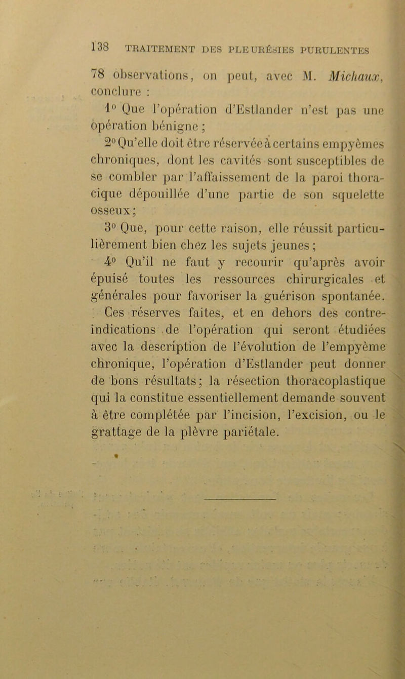 78 observations, on j)enl, avec AI. Michaux, concim-e : Que ro])ération d’EsLIander n’est jias une opération bénigne ; 2° Qu’elle doit ôti'C réservée à certains empyèmes chroniques, dont les cavités sont susceptibles de se combler par l’anaissernent de la paroi thora- cique dépouillée d’une partie de son squelette osseux ; 3° Que, pour cette raison, elle réussit particu- lièrement bien chez les sujets jeunes; 4° Qu’il ne faut y recourir qu’après avoir épuisé toutes les ressources chirurgicales et générales pour favoriser la guérison spontanée. Ces réserves faites, et en dehors des contre- indications de l’opération qui seront étudiées avec la description de l’évolution de l’empyème chronique, l’ojiération d’Estlander peut donner de bons résultats; la résection thoracoplastique qui la constitue essentiellement demande souvent à être complétée par l’incision, l’excision, ou le grattage de la plèvre pariétale.