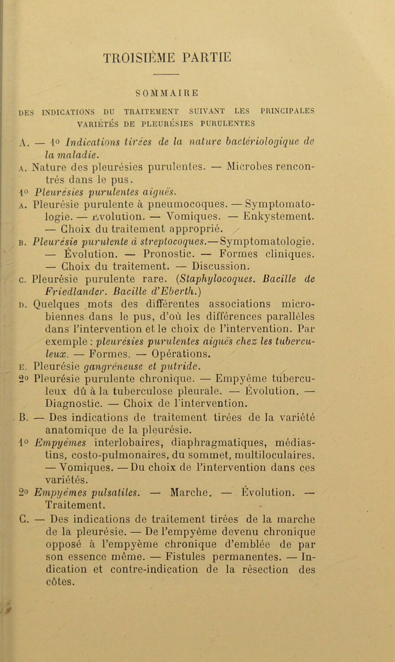 SOMMAIRE DES INDICATIOXS DU TRAITEMENT SUIVANT LES PRINCIPALES VARIÉTÉS DE PLEURÉSIES PURULENTES A. — -|o Indications tirées de la nature bactériologique de la maladie. A. Nature des pleurésies purulentes. — Microbes rencon- trés dans le pus. 1° Pleurésies purulentes aiguës. A. Pleurésie purulente à pneumocoques. — Symptomato- logie. — jiiVolution. — Vomiques. — Enkystement. — Choix du traitement approprié. B. Pleurésie purulente d streptocoques.— Symptomatologie. — Évolution. — Pronostic. — Formes cliniques. — Choix du traitement. — Discussion, c. Pleurésie purulente rare. {Staphylocoques. Bacille de Friedlander. Bacille d’Eberth.) D. Quelques mots des différentes associations micro- biennes dans le pus, d’où les différences parallèles dans l’intervention et le choix de l’intervention. Par exemple : pleurésies purulentes aiguës chez les tubercu- leux. — Formes. — Opérations. E. Pleurésie gangréneuse et putride. 2“ Pleurésie purulente chronique. — Empyèrne tubercu- leux dû à la tuberculose pleurale. — Évolution, — Diagnostic. — Choix de l'intervention. . B. — Des indications de traitement tirées de la variété anatomique de la pleurésie. 1° Empyémes interlobaires, diaphragmatiques, médias- tins, costo-pulmonaires, du sommet, multiloculaires. — Vomiques. —Du choix de l’intervention dans ces variétés. 2o Empyémes pulsatiles. — Marche. — Evolution. — Traitement. C. — Des indications de traitement tirées de la marche de la pleurésie, — De l’empyème devenu chronique opposé à l’empyème chronique d’emblée de par son essence même. — Fistules permanentes. — In- dication et contre-indication de la résection des côtes.
