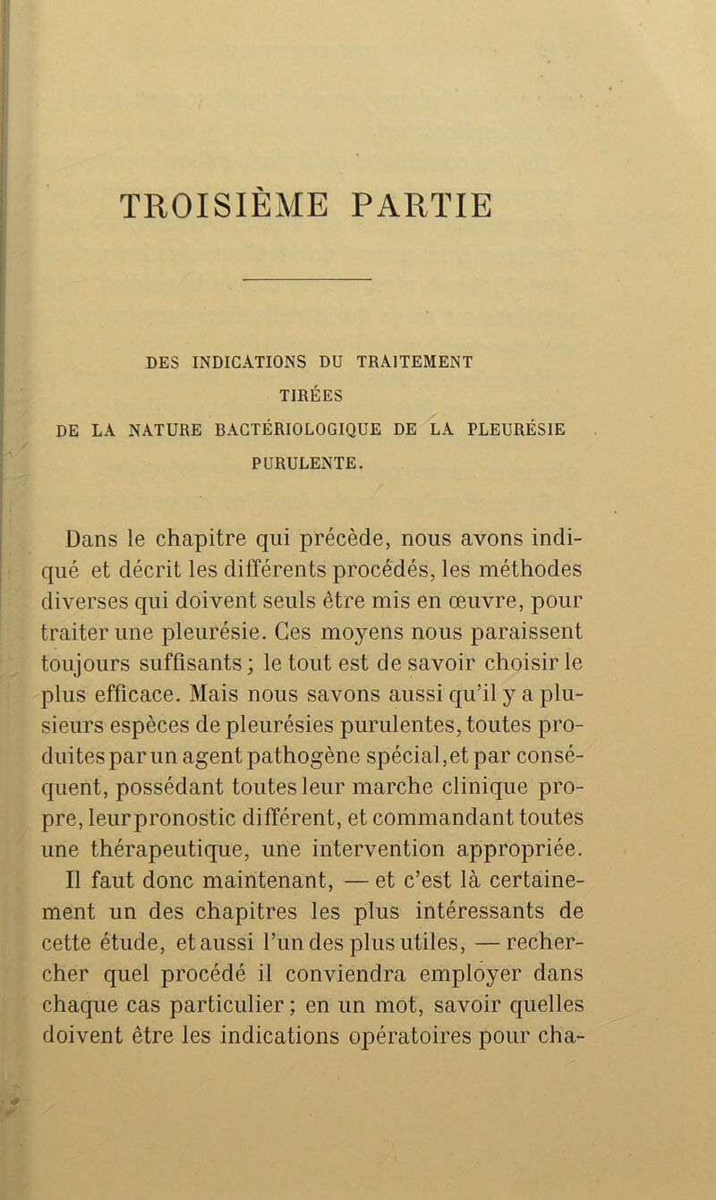 I TROISIÈME PARTIE I DES INDICATIONS DU TRAITEMENT TIRÉES DE LA NATURE BACTÉRIOLOGIQUE DE LA PLEURÉSIE PURULENTE. Dans le chapitre qui précède, nous avons indi- qué et décrit les différents procédés, les méthodes diverses qui doivent seuls être mis en œuvre, pour traiter une pleurésie. Ces moyens nous paraissent toujours suffisants; le tout est de savoir choisir le plus efficace. Mais nous savons aussi qu’il y a plu- sieurs espèces de pleurésies purulentes, toutes pro- duites par un agent pathogène spécial,et par consé- quent, possédant toutes leur marche clinique pro- pre, leurpronostic différent, et commandant toutes une thérapeutique, une intervention appropriée. Il faut donc maintenant, — et c’est là certaine- ment un des chapitres les plus intéressants de cette étude, et aussi l’un des plus utiles, —recher- cher quel procédé il conviendra employer dans chaque cas particulier; en un mot, savoir quelles doivent être les indications opératoires pour cha-