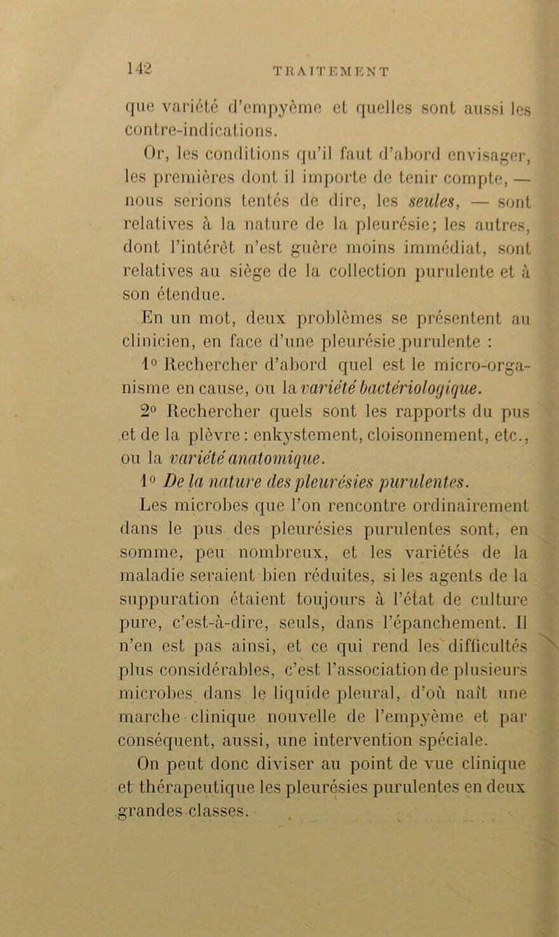 que variété d’empyèmc et quelles sont aussi les contre-indications. Or, les conditions qu’il faut d’abord envisagei-, les premières dont il importe de tenir compte, — nous serions tentés de dire, les seules, — sont relatives à la nature de la pleurésie; les autres, dont l’intérêt n’est guère moins immédiat, sont relatives au siège de la collection purulente et à son étendue. En un mot, deux problèmes se présentent au clinicien, en face d’une pleurésie .purulente : 1° Rechercher d’abord quel est le micro-orga- nisme en cause, ou la, variété bactériologique. 2° Rechercher quels sont les rapports du pus et de la plèvre; enkystement, cloisonnement, etc., ou la variété anatomique. 1° Delà nature des pleurésies purulentes. Les microbes que l’on rencontre ordinairement dans le pus des pleurésies purulentes sont, en somme, peu nombreux, et les variétés de la maladie seraient bien réduites, si les agents de la suppuration étaient toujours à l’état de culture pure, c’est-à-dire, seuls, dans l’épanchement. 11 n’en est pas ainsi, et ce qui rend les'difficultés plus considérables, c’est l’association de plusieurs microbes dans le liquide pleural, d’où naît une marche clinique nouvelle de l’empyème et par conséquent, aussi, une intervention spéciale. On peut donc diviser au point de vue clinique et thérapeutique les pleurésies purulentes en deux grandes classes.