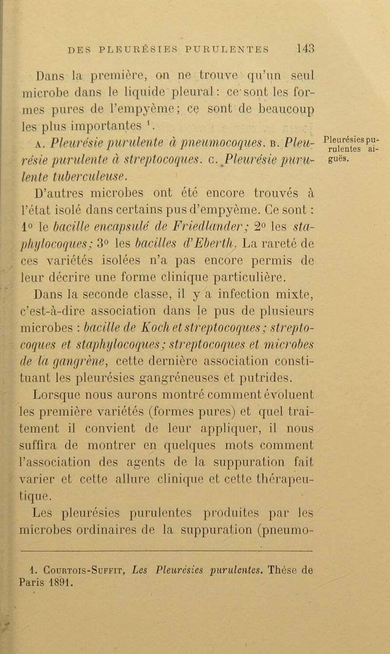 Dans la première, on ne trouve qu’un seul microbe dans le liquide pleural: ce'sont les for- mes pures de remp3’ème; ce sont de beaucoup les plus importantes ‘. A. Pleurésie purulente à pneumocoques. b. Pleit- résie purulente à streptocoques, c. ^Pleurésie puru- lente tuberculeuse. D’autres microbes ont été encore trouvés à l’état isolé dans certains pus d’empyème. Ce sont : 1° le bacille encapsulé de Friedlander : les sta- phylocoques; 30 les bacilles d’Eberth. La rareté de ces variétés isolées n’a pas encore permis de leur décrire une forme clinique particulière. Dans la seconde classe, il y a infection mixte, c’est-à-dire association dans le pus de plusieurs microbes : bacille de Koch et streptocoques ; strepto- coques et staphylocoques; streptocoques et microbes de la gangrène, cette dernière association consti- tuant les pleurésies gangréneuses et putrides. Lorsque nous aurons montré comment évoluent les première variétés (formes pures) et cfuel trai- tement il convient de leur appliquer, il nous suffira de montrer en quelques mots comment l’association des agents de la suppuration fait varier et cette allure clinique et cette thérapeu- tique. Les pleurésies purulentes produites par les microbes ordinaires de la suppuration (pneumo- \. Goürtois-Suffit, Les Pleurésies purulentes. Thèse de Paris 1891. Pleurésies pu- rulentes ai- guës.