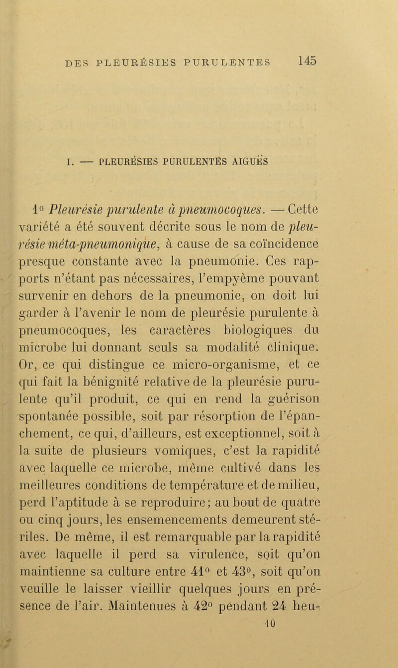 I. — PLEURÉSIES PURULENTES AIGUES 1 Pleurésie purulente ci pneumocoques. —Cette variété a été souvent décrite sous le nom de pleu- résie méta-pneumonique, à cause de sa coïncidence presque constante avec la pneumonie. Ces rap- ports n’étant pas nécessaires, l’empyème pouvant survenir en dehors de la pneumonie, on doit lui garder à l’avenir le nom de pleurésie purulente à pneumococ|ues, les caractères biologiques du microbe lui donnant seuls sa modalité clinique. Or, ce qui distingue ce micro-organisme, et ce qui fait la bénignité relative de la pleurésie puru- lente qu’il produit, ce qui en rend la guérison spontanée possible, soit par résorption de l’épan- cbement, ce qui, d’ailleurs, est exceptionnel, soit à la suite de plusieurs vomiques, c’est la rapidité avec laquelle ce microbe, même cultivé dans les meilleures conditions de température et de milieu, perd l’aptitude à se reproduire; au bout de quatre ou cinq jours, les ensemencements demeurent sté- riles. De même, il est remarquable par la rapidité avec laquelle il perd sa virulence, soit qu’on maintienne sa culture entre 41 et 43°, soit qu’on veuille le laisser vieillir quelques jours en pré- sence de l’air. Maintenues à 42° pendant 24 heu- 10