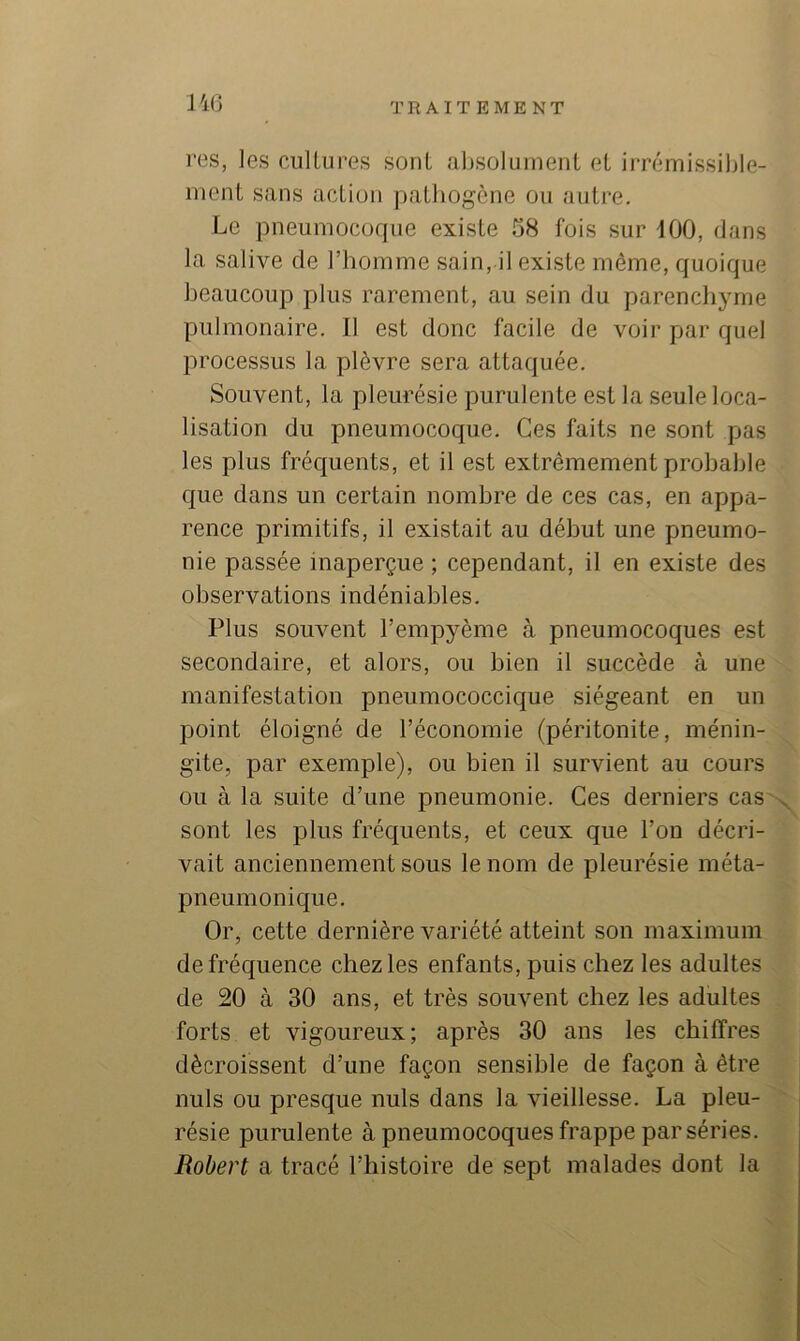 140 res, les cultures sont absoluinenl et irrémissible- ment sans actiuii pathogène ou autre. Le pneumocoque existe 08 fois sur 100, dans la salive de l’homme sain, il existe même, quoique beaucoup plus rarement, au sein du parenchyme pulmonaire. U est donc facile de voir par quel processus la plèvre sera attaquée. Souvent, la pleurésie purulente est la seule loca- lisation du pneumocoque. Ces faits ne sont pas les plus fréquents, et il est extrêmement probable que dans un certain nombre de ces cas, en appa- rence primitifs, il existait au début une pneumo- nie passée inaperçue ; cependant, il en existe des observations indéniables. Plus souvent l’empyème à pneumocoques est secondaire, et alors, ou bien il succède à une manifestation pneumococcique siégeant en un point éloigné de l’économie (péritonite, ménin- gite, par exemple), ou bien il survient au cours ou à la suite d’une pneumonie. Ces derniers cas x sont les plus fréquents, et ceux que l’on décri- vait anciennement sous le nom de pleurésie méta- pneumonique. Or, cette dernière variété atteint son maximum de fréquence chez les enfants, puis chez les adultes de 20 à 30 ans, et très souvent chez les adultes forts et vigoureux; après 30 ans les chiffres décroissent d’une façon sensible de façon à être nuis ou presque nuis dans la vieillesse. La pleu- résie purulente à pneumocoques frappe par séries. Robert a tracé l’histoire de sept malades dont la