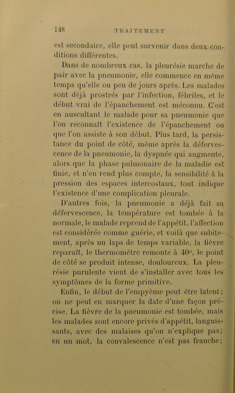 est secontlaij’e, elle jieiit survenir dans deux con- dilions différentes. Dans de nombreux cas, la pleurésie marche de pair avec la pneumonie, elle commence en même temps cpi’elle ou peu de jours après. Les malades sont déjà prostrés par l’infection, fébriles, et le début vrai de l’épanchement est méconnu. C’est en auscultant le malade pour sa pneumonie que l’on reconnaît l’existence de l’épanchement ou que l’on assiste à son début. Plus tard, la persis- tance du point de côté, même après la déferves- cence de la pneumonie, la dyspnée qui augmente, alors que la phase pulmonaire de la maladie est finie, et n’en rend plus compte, la sensibilité à la pression des espaces intercostaux, tout indique l’existence d’une complication pleurale. D’autres fois, la pneumonie a déjà fait sa défervescence, la température est tombée à la normale, le malade reprend de l’appétit, l’affection est considérée comme guérie, et voilà que subite- ment, après un laps de temps variable, la fièvre reparaît, le thermomètre remonte à 40°, le point de côté se produit intense, douloureux. La pleu- résie purulente vient de s’installer avec tous les symptômes de la forme primitive. Enfin, le début de l’empyème peut être latent; on ne peut en marc|uer la date d’une façon pré- cise. La fièvre de la pneumonie est tombée, mais les malades sont encore privés d’appétit, languis- sants, avec des malaises qu’on n’explique pas; en un mot, la convalescence n’est pas franche;