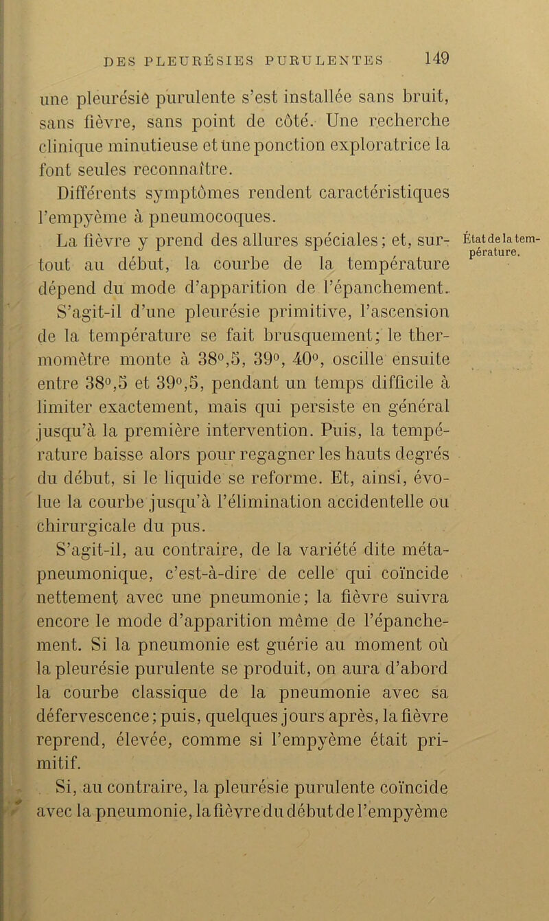 une pleiirésiô purulente s’est installée sans bruit, sans fièvre, sans point de côté. Une recherche clinique minutieuse et üne ponction exploratrice la font seules reconnaître. Différents symptômes rendent caractéristiques l’empyème à pneumocoques. La lièvre y prend des allures spéciales ; et, sur- tout au début, la courbe de la température dépend du mode d’apparition de l’épanchement.. S’agit-il d’une pleurésie primitive, l’ascension de la température se fait brusquement; le ther- momètre monte à 38°,5, 39°, 40°, oscille ensuite entre 38°,5 et 39°,5, pendant un temps difficile à limiter exactement, mais qui persiste en général jusqu’à la première intervention. Puis, la tempé- rature baisse alors pour regagner les hauts degrés du début, si le liquide se reforme. Et, ainsi, évo- lue la courbe jusqu’à l’élimination accidentelle ou chirurgicale du pus. S’agit-il, au contraire, de la variété dite méta- pneumoniqiie, c’est-à-dire de celle qui coïncide nettement avec une pneumonie; la fièvre suivra encore le mode d’apparition même de l’épanche- ment. Si la pneumonie est guérie au moment où la pleurésie purulente se produit, on aura d’abord la courbe classique de la pneumonie avec sa défervescence ; puis, quelques jours après, la fièvre reprend, élevée, comme si l’empyème était pri- mitif. Si, au contraire, la pleurésie purulente coïncide ' avec la pneumonie, la fièvre du début de l’empyème État de la tem- pérature.