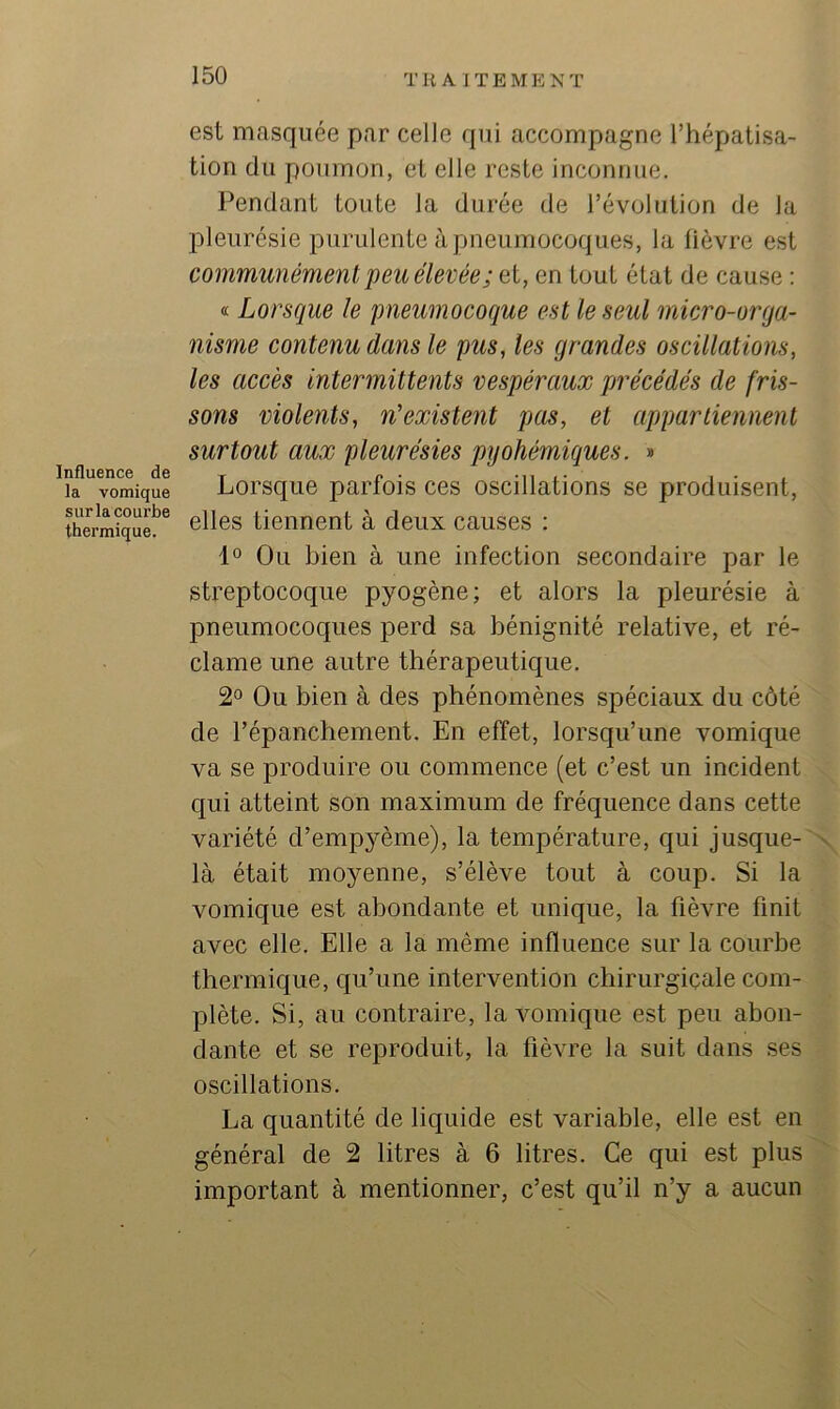 Tli A ITEMENT Influence de la vomique sur la courbe thermique. est masquée par celle qui accompagne l’hépatisa- tion du poumon, et elle reste inconnue. Pendant toute la durée de l’évolution de la pleurésie purulente à pneumocoques, la lièvre est communément peu élevée; et, en tout état de cause : « Lorsque le pneumocoque est le seul micro-orga- nisme contenu dans le pus, les grandes oscillations, les accès intermittents vespéraux précédés de fris- sons violents, n'existent pas, et appartiennent surtout aux pleurésies pyohémiques. » Lorsque parfois ces oscillations se produisent, elles tiennent à deux causes : 1° Ou bien à une infection secondaire par le streptocoque pyogène; et alors la pleurésie à pneumocoques perd sa bénignité relative, et ré- clame une autre thérapeutique. Ou bien à des phénomènes spéciaux du côté de l’épanchement. En effet, lorsqu’une vomique va se produire ou commence (et c’est un incident qui atteint son maximum de fréquence dans cette variété d’empyème), la température, qui jusque- n là était moyenne, s’élève tout à coup. Si la vomique est abondante et unique, la fièvre finit avec elle. Elle a la même influence sur la courbe thermique, qu’une intervention chirurgicale com- plète. Si, au contraire, la vomique est peu abon- dante et se reproduit, la fièvre la suit dans ses oscillations. La quantité de liquide est variable, elle est en général de 2 litres à 6 litres. Ce qui est plus important à mentionner, c’est qu’il n’y a aucun