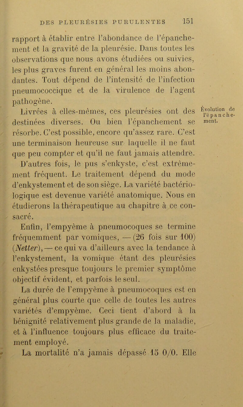 rapport à établir entre rabondance de l’épanche- ment et la gravité de la pleurésie. Dans tontes les observations que nous avons étudiées ou suivies, les plus graves furent en général les moins abon- dantes. Tout dépend de l’intensité de l’infection pneumococcique et de la virulence de l’agent pathogène. Livrées à elles-mêmes, ces pleurésies ont des destinées diverses. Ou bien l’épanchement se résorbe. C’est possible, encore qu’assez rare. C’est une terminaison heureuse sur laquelle il ne faut que peu compter et qu’il ne faut jamais attendre. D’autres fois, le pus s’enkyste, c’est extrême- ment fréquent. Le traitement dépend du mode d’enkystement et de son siège. La variété bactério- logique est devenue variété anatomique. Nous en étudierons la thérapeutique au chapitre à ce con- sacré. Enfin, l’empyème à pneumocoques se termine fréquemment par vomiques, — (26 fois sur 100) {Netter), — ce qui va d’ailleurs avec la tendance à l’enkystement, la vomique étant des pleurésies enkystées presque toujours le premier symptôme objectif évident, et parfois le seul. La durée de l’empyème à pneumocoques est en général plus courte que celle de toutes les autres variétés d’empyème. Ceci tient d’abord à la bénignité relativement plus grande de la maladie, et à l’influence toujours plus efficace du traite- ment employé. * La mortalité n’a jamais dépassé 15 0/0. Elle Évolution de l’é P a n c h e- ment.
