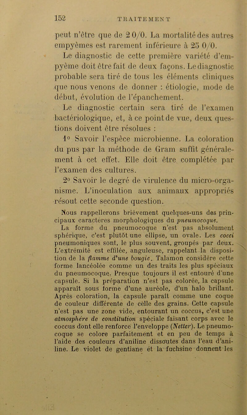 peut n’ôtre que de 2 0/0. La mortalité des autres empyèmes est rarement inférieure à 25 0/0. Le diagnostic de cette première variété d’ern- pyème doit être fait de deux façons. Le diagnostic probable sera tiré de tous les éléments cliniques que nous venons de donner ; étiologie, mode de début, évolution de répanchement. Le diagnostic certain sera tiré de l’examen bactériologique, et, à ce point de vue, deux ques- tions doivent être résolues : Savoir l’espèce microbienne. La coloration du pus par la méthode de Gram suffit générale- ment à cet effet. Elle doit être complétée par l’examen des cultures. 2° Savoir le degré de virulence du micro-orga- nisme. L’inoculation aux animaux appropriés résout cette seconde question. Nous rappellerons brièvement quelques-uns des prin- cipaux caractères morphologiques du pneumocoque. La forme du pneumocoque n’est pas absolument sphérique, c’est plutôt une ellipse, un ovale. Les cocci pneumoniques sont, le plus souvent, groupés par deux. L’extrémité est effilée, anguleuse, rappelant la disposi- tion de la flamme d'une bougie. Talamon considère cette forme lancéolée comme un des traits les plus spéciaux du pneumocoque, Presque toujours il est entouré d’une capsule. Si la préparation n’est pas colorée, la capsule apparaît sous forme d’une auréole, d’un halo brillant. Après coloration, la capsule paraît comme une coque de couleur différente de cèlle des grains. Cette capsule n’est pas une zone vide, entourant un coccus, c’est une atmosphère de constitution spéciale faisant corps avec le coccus dont elle renforcé l’enveloppe (Netter). Le pneumo- coque se colore parfaitement et en peu de temps à l’aide des couleurs d’aniline dissoutes dans l’eau d’ani- line. Le violet de gentiane ét la fuchsine donnent les