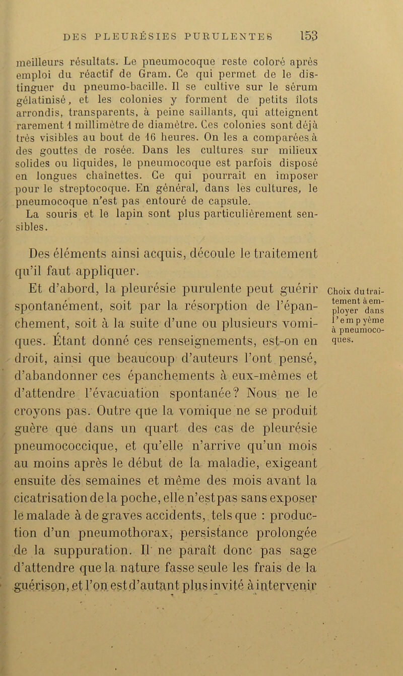 meilleurs résultats. Le pneumocoque reste coloré après emploi du réactif de Gram. Ce qui permet de le dis- tinguer du pneumo-bacille. Il se cultive sur le sérum gélatinisé, et les colonies y forment de petits îlots arrondis, transparents, à peine saillants, qui atteignent rarement 1 millimètre de diamètre. Ces colonies sont déjà très visibles au bout de 16 heures. On les a comparées à des gouttes de rosée. Dans les cultures sur milieux solides ou liquides, le pneumocoque est parfois disposé en longues chaînettes. Ce qui pourrait en imposer pour le streptocoque. En général, dans les cultures, le pneumocoque n’est pas entouré de capsule. La souris et le lapin sont plus particulièrement sen- sibles. Des éléments ainsi acquis, découle le traitement qu’il faut appliquer. Et d’abord, la pleurésie purulente peut guérir spontanément, soit par la résorption de l’épan- chement, soit à la suite d’une ou plusieurs vomi- ques. Etant donné ces renseignements, est-on en droit, ainsi que beaucoup d’auteurs l’ont pensé, d’abandonner ces épanchements à eux-mémes et d’attendre l’évacuation spontanée? Nous ne le croyons pas. Outre que la vomique ne se produit guère que dans un quart des cas de pleurésie pneumococcique, et qu’elle n’arrive qu’un mois au moins après le début de la maladie, exigeant ensuite dès semaines et même des mois avant la cicatrisation de la poche, elle n’estpas sans exposer le malade à de graves accidents, , tels que : produc- tion d’un pneumothorax, persistance prolongée de la suppuration. Il ne paraît donc pas sage d’attendre que la nature fasse seule les frais de la guérison, .et l’on est d’autant plusinvité àintervenir • -k Choix du trai- tement à em- ployer dans i’empyème à pneumoco- ques.