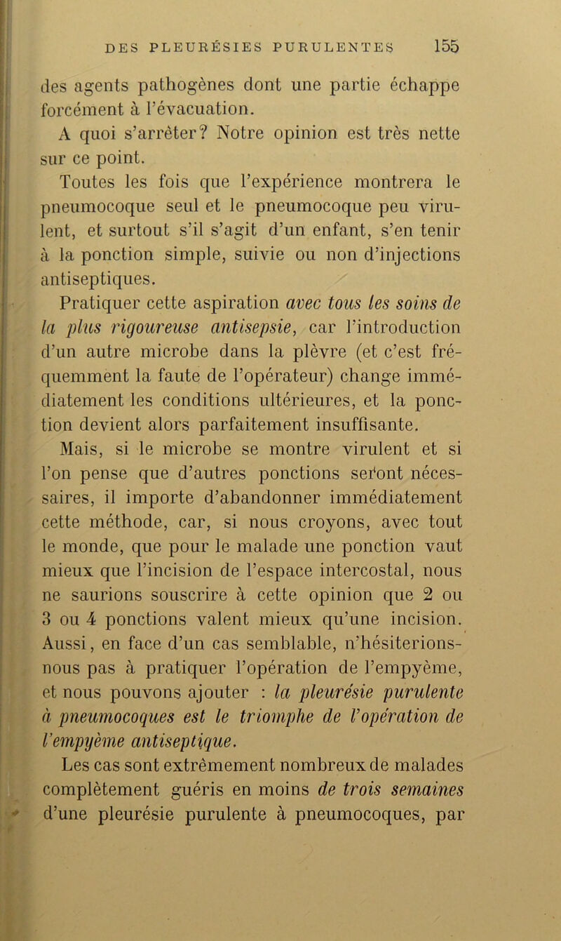 des agents pathogènes dont une partie échappe forcément à l’évacuation. A quoi s’arrêter? Notre opinion est très nette sur ce point. Toutes les fois que l’expérience montrera le pneumocoque seul et le pneumocoque peu viru- lent, et surtout s’il s’agit d’un enfant, s’en tenir à la ponction simple, suivie ou non d’injections antiseptiques. Pratiquer cette aspiration avec tous les soins de la plus rigoureuse antisepsie, car l’introduction d’un autre microbe dans la plèvre (et c’est fré- quemment la faute de l’opérateur) change immé- diatement les conditions ultérieures, et la ponc- tion devient alors parfaitement insuffisante. Mais, si le microbe se montre virulent et si l’on pense que d’autres ponctions sefont néces- saires, il importe d’abandonner immédiatement cette méthode, car, si nous croyons, avec tout le monde, que pour le malade une ponction vaut mieux que l’incision de l’espace intercostal, nous ne saurions souscrire à cette opinion que 2 ou 3 ou 4 ponctions valent mieux qu’une incision. Aussi, en face d’un cas semblable, n’hésiterions- nous pas à pratiquer l’opération de l’empyème, et nous pouvons ajouter : la pleurésie purulente à pneumocoques est le triomphe de l’opération de l’empijème antiseptique. Les cas sont extrêmement nombreux de malades complètement guéris en moins de trois semaines d’une pleurésie purulente à pneumocoques, par