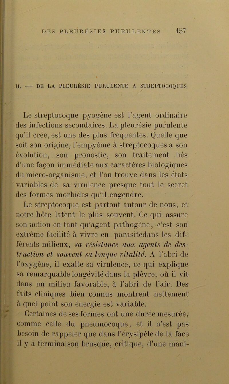 IL — DE LA PLEURÉSIE PURULENTE A STREPTOCOQUES Le streptocoque pyogène est l’agent ordinaire des infections secondaires. La pleurésie purulente qu’il crée, est une des plus fréquentes. Quelle cpie soit son origine, l’empyème à streptocoques a son évolution, son pronostic, son traitement liés d’une façon immédiate aux caractères biologiques du micro-organisme, et l’on trouve dans les états variables de sa virulence presque tout le secret des formes morbides qu’il engendre. Le streptocoque est partout autour de nous, et notre hôte latent le plus souvent. Ce qui assure son action en tant qu’agent joathogène, c’est son extrême facilité à vivre en parasitedans les dif- férents milieux, sa résistance aux agents de des- truction et souvent sa longue vitalité. A l’abri de l’oxygène, il exalte sa virulence, ce qui explique sa remarquable longévité dans la plèvre, où il vit dans un milieu favorable, à l’abri de l’air. Des faits cliniques bien connus montrent nettement à quel point son énergie est variable. Certaines de ses formes ont une durée mesurée, comme celle du pneumocoque, et il n’est pas besoin de rappeler que dans l’érysipèle de la face il y a terminaison brusque, critique, d’une mani-