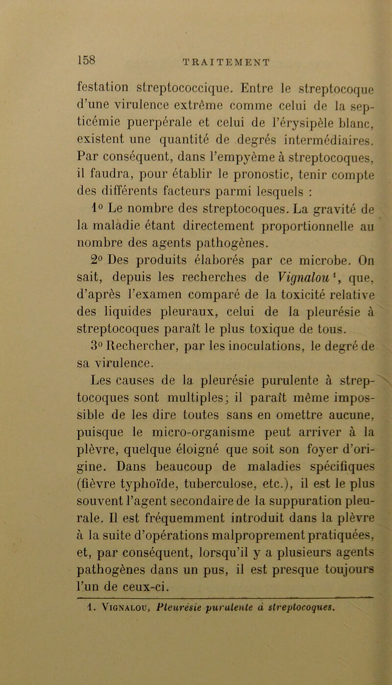 festation streptococcique. Entre le streptocoque d’une virulence extrême comme celui de la sep- ticémie puerpérale et celui de l’érysipèle blanc, existent une quantité de degrés intermédiaires. Par conséquent, dans l’empyème à streptocoques, il faudra, pour établir le pronostic, tenir compte des différents facteurs parmi lesquels : 1° Le nombre des streptocoques. La gravité de la maladie étant directement proportionnelle au nombre des agents pathogènes. 2° Des produits élaborés par ce microbe. On sait, depuis les recherches de Vignalou\ que, d’après l’examen comparé de la toxicité relative des liquides pleuraux, celui de la pleurésie à streptocoques paraît le plus toxique de tous. 3° Rechercher, par les inoculations, le degré de sa virulence. Les causes de la pleurésie purulente à strep- N tocoques sont multiples; il paraît même impos- sible de les dire toutes sans en omettre aucune, puisque le micro-organisme peut arriver à la plèvre, quelque éloigné que soit son foyer d’ori- gine. Dans beaucoup de maladies spécifiques (fièvre typhoïde, tuberculose, etc.), il est le plus souvent l’agent secondaire de la suppuration pleu- rale. Il est fréquemment introduit dans la plèvre à la suite d’opérations malproprement pratiquées, et, par conséquent, lorsqu’il y a plusieurs agents pathogènes dans un pus, il est presque toujours l’un de ceux-ci. ViGNALOu, Pleurésie purulente à streptocoques.