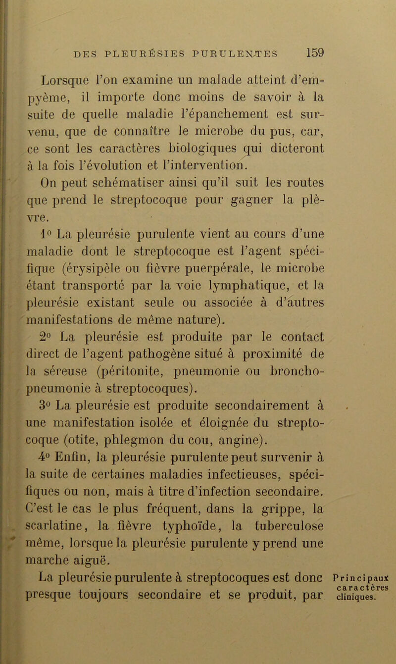 Lorsque l’on examine un malade atteint d’em- pyème, il importe donc moins de savoir à la suite de quelle maladie l’épanchement est sur- venu, que de connaître le microbe du pus, car, ce sont les caractères biologiques qui dicteront à la fois révolution et l’intervention. On peut schématiser ainsi qu’il suit les routes que prend le streptocoque pour gagner la plè- vre. La pleurésie purulente vient au cours d’une maladie dont le streptocoque est l’agent spéci- fique (érysipèle ou fièvre puerpérale, le microbe étant transporté par la voie lymphatique, et la pleurésie existant seule ou associée à d’autres manifestations de même nature). 2° La pleurésie est produite par le contact direct de l’agent pathogène situé à proximité de la séreuse (péritonite, pneumonie ou hroncho- f pneumonie à streptocoques). 3® La pleurésie est produite secondairement à , une manifestation isolée et éloignée du strepto- ^ coque (otite, phlegmon du cou, angine). 4 Enfln, la pleurésie purulente peut survenir à la suite de certaines maladies infectieuses, spéci- fiques ou non, mais à titre d’infection secondaire. C’est le cas le plus fréquent, dans la grippe, la scarlatine, la fièvre typhoïde, la tuberculose même, lorsque la pleurésie purulente y prend une marche aiguë. La pleurésie purulente à streptocoques est donc presque toujours secondaire et se produit, par Principaux caractères cliniques.