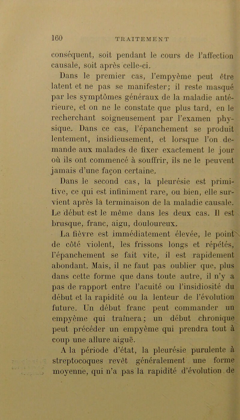 conséquent, soit pendant le cours de raffection causale, soit après celle-ci. Dans le premier cas, l’empyème peut être latent et ne pas se manifester; il reste masqué par les symptômes généraux de la maladie anté- rieure, et on ne le constate que plus tard, en le recherchant soigneusement par l’examen phy- sique. Dans ce cas, l’épanchement se produit lentement, insidieusement, et lorsque l’on de- mande aux malades de fixer exactement le jour où ils ont commencé à souffrir, ils ne le peuvent jamais d’une façon certaine. Dans le second cas, la pleurésie est primi- tive, ce qui est infiniment rare, ou bien, elle sur- vient après la terminaison de la maladie causale. Le début est le même dans les deux cas. Il est brusque, franc, aigu, douloureux. La fièvre est immédiatement élevée, le point^ de côté violent, les frissons longs et répétés, l’épanchement se fait vite, il est rapidement abondant. Mais, il ne faut pas oublier que, plus dans cette forme que dans toute autre, il n’y a pas de rapport entre l’acuité ou l’insidiosité du début et la rapidité ou la lenteur de l’évolution future. Un début franc peut commander un empyème qui traînera ; un début chronique peut précéder un empyème qui prendra tout à coup une allure aiguë. A la période d’état, la pleurésie purulente à streptocoques revêt généralement une forme moyenne, qui n’a pas la rapidité d’évolution, de