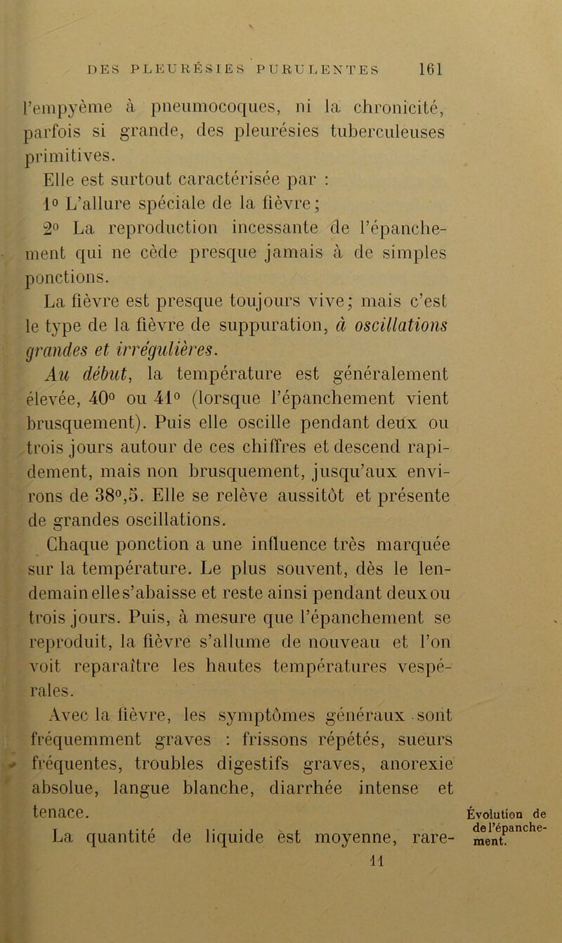 l’empyème à pneumocoques, ni la chronicité, parfois si grande, des pleurésies tuberculeuses primitives. Elle est surtout caractérisée par : 1° L’allure spéciale de la fièvre; 2° La reproduction incessante de l’épanche- ment qui ne cède presque jamais à de simples ponctions. La fièvre est presc[ue toujours vive; mais c’est le type de la fièvre de suppuration, à oscillations grandes et irrégulières. Au début, la température est généralement élevée, 40° ou 41° (lorsque l’épanchement vient brusquement). Puis elle oscille pendant deux ou trois jours autour de ces chiffres et descend rapi- dement, mais non brusquement, jusqu’aux envi- rons de 38°,5. Elle se relève aussitôt et présente de grandes oscillations. Chaque ponction a une influence très marquée sur la température. Le plus souvent, dès le len- demain elle s’abaisse et reste ainsi pendant deux ou trois jours. Puis, à mesure que l’épanchement se reproduit, la fièvre s’allume de nouveau et l’on voit reparaître les hautes températures vespé- rales. Avec la lièvre, les symptômes généraux sont fréquemment graves : frissons répétés, sueurs ^ fréquentes, troubles digestifs graves, anorexie * absolue, langue blanche, diarrhée intense et tenace. La quantité de liquide est moyenne, rare- H Évolution de de l’épanche- ment.