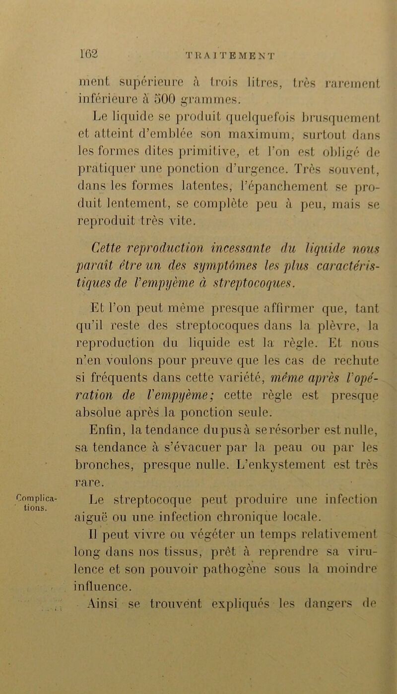 Complica- tions. ment supérieure à trois litres, ti'ès rai-einent inférieure à 500 i^ovunmes. Le lif|uicle se produit quelqueOjis brusquement et atteint d’emblée son maximum, surtout dans les formes dites primitive, et l’on est oltligé de pratiquer une ponction d’urgence. Très souvent, dans les formes latentes, répancbement se pro- duit lentement, se complète peu à peu, mais se reproduit très vite. Cette reproduction incessante du liquide nous parait être un des symptômes les plus caractéris- tiques de Vempyème à streptocoques. Et l’on peut même presque affirmer que, tant qu’il reste des streptocoques dans la plèvre, la reproduction du liquide est la règle. Et nous n’en voulons pour preuve que les cas de rechute si fréquents dans cette variété, même après Vopé- ration de Vempyème; cette règle est presque absolue après la ponction seule. Enfin, Intendance clupusà se résorber est nulle, sa tendance à s’évacuer par la peau ou par les bronches, presque nulle. L’enkystement est très rare. Le streptocoque peut produire une infection aiguë ou une infection chronique locale. Il peut vivre ou végéter un temps relativement long dans nos tissus, prêt à reprendre sa viru- lence et son pouvoir pathogène sous la moindre influence. Ainsi se trouvent expliqués les dangers de