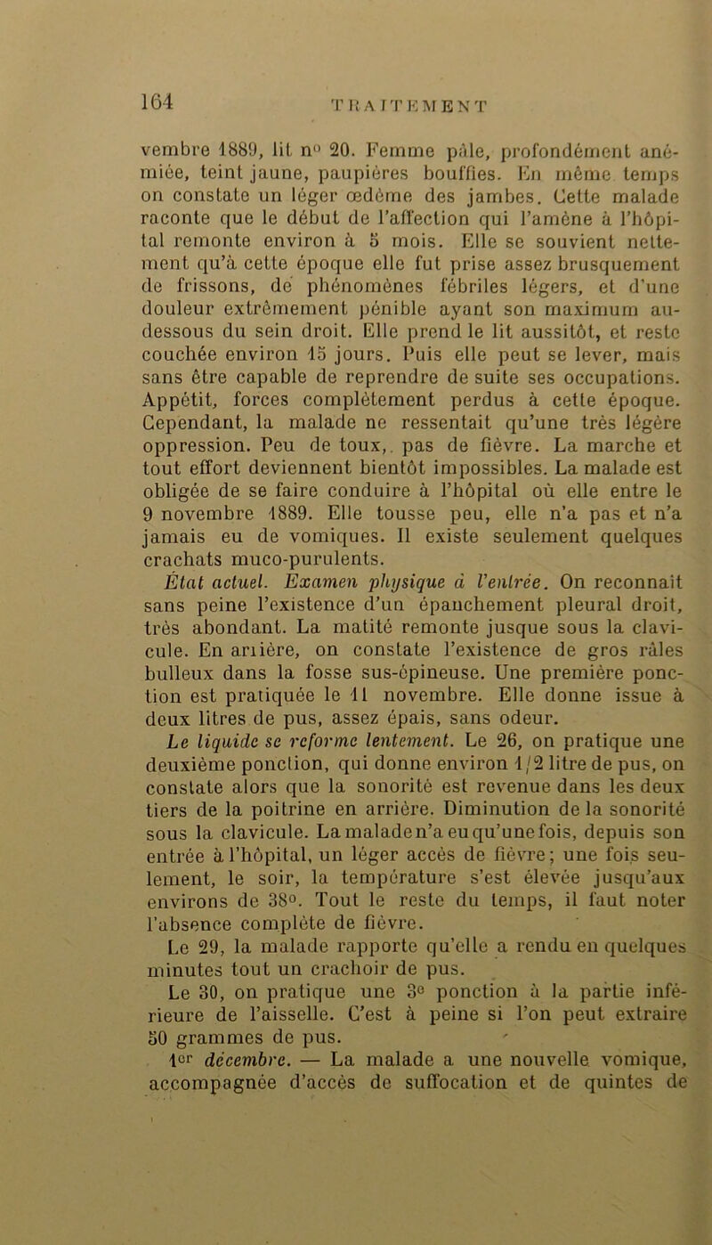vembre 1889, lit n“ 20. Femme pâle, profondément ané- miée, teint jaune, paupières bouffies. Fn même temps on constate un léger œdème des jambes. Cette malade raconte que le début de l’affection qui l’amène à l’hôpi- tal remonte environ à 5 mois. Elle se souvient nette- ment qu’à cette époque elle fut prise assez brusquement de frissons, dé phénomènes fébriles légers, et d’une douleur extrêmement pénible ayant son maximum au- dessous du sein droit. Elle prend le lit aussitôt, et reste couchée environ 15 jours. Puis elle peut se lever, mais sans être capable de reprendre de suite ses occupations. Appétit, forces complètement perdus à cette époque. Cependant, la malade ne ressentait qu’une très légère oppression. Peu de toux,, pas de fièvre. La marche et tout effort deviennent bientôt impossibles. La malade est obligée de se faire conduire à l’hôpital où elle entre le 9 novembre 1889. Elle tousse peu, elle n’a pas et n’a jamais eu de vomiques. 11 existe seulement quelques crachats muco-purulents. État actuel. Èxamen physique à Ventrée. On reconnaît sans peine l’existence d’un épanchement pleural droit, très abondant. La matité remonte jusque sous la clavi- cule. En ariière, on constate l’existence de gros râles bulleux dans la fosse sus-épineuse. Une première ponc-, tion est pratiquée le 11 novembre. Elle donne issue à deux litres de pus, assez épais, sans odeur. Le liquide se reforme lentement. Le 26, on pratique une deuxième ponction, qui donne environ 1/2 litre de pus, on constate alors que la sonorité est revenue dans les deux tiers de la poitrine en arrière. Diminution delà sonorité sous la clavicule. La maladen’a eu qu’une fois, depuis son entrée à l’hôpital, un léger accès de fièvre ; une foi.s seu- lement, le soir, la température s’est élevée jusqu’aux environs de 38°. Tout le reste du temps, il faut noter l’absence complète de fièvre. Le 29, la malade rapporte qu’elle a rendu en quelques minutes tout un crachoir de pus. Le 30, on pratique une 3° ponction à la partie infé- rieure de l’aisselle. C’est à peine si l’on peut extraire 50 grammes de pus. 1er décembre. — La malade a une nouvelle vomique, accompagnée d’accès do suffocation et de quintes de X