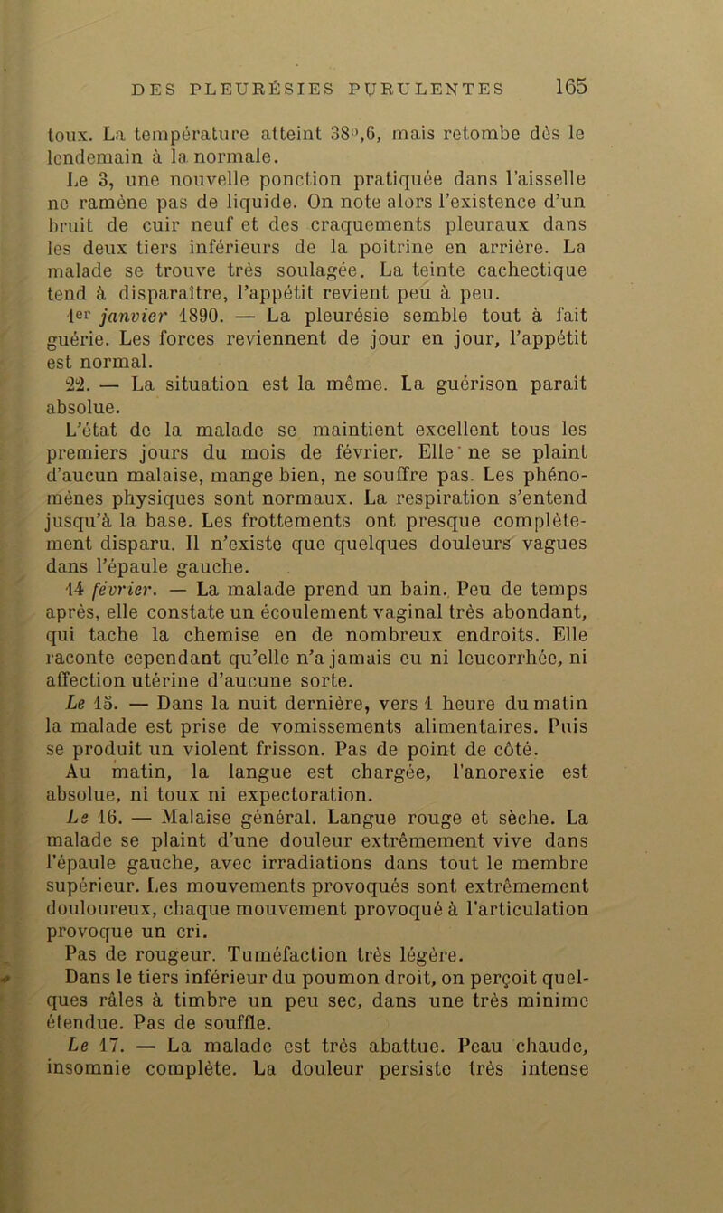 toux. La température atteint 38'>,6, mais retombe dés le lendemain à la normale. Le 3, une nouvelle ponction pratiquée dans l’aisselle ne ramène pas de liquide. On note alors l’existence d’un bruit de cuir neuf et des craquements pleuraux dans les deux tiers inférieurs de la poitrine en arrière. La malade se trouve très soulagée. La teinte cachectique tend à disparaître, l’appétit revient peu à peu. 1er janvier 1890. — La pleurésie semble tout à fait guérie. Les forces reviennent de jour en jour, l’appétit est normal. 'i'i. — La situation est la même. La guérison paraît absolue. L’état de la malade se maintient excellent tous les premiers jours du mois de février. Elle 'ne se plaint d’aucun malaise, mange bien, ne souffre pas. Les phéno- mènes physiques sont normaux. La respiration s’entend jusqu’à la base. Les frottements ont presque complète- ment disparu. 11 n’existe que quelques douleurs vagues dans l’épaule gauche. 14 février. — La malade prend un bain., Peu de temps après, elle constate un écoulement vaginal très abondant, qui tache la chemise en de nombreux endroits. Elle raconte cependant qu’elle n’a jamais eu ni leucorrhée, ni affection utérine d’aucune sorte. Le lo. — Dans la nuit dernière, vers 1 heure du matin la malade est prise de vomissements alimentaires. Puis se produit un violent frisson. Pas de point de côté. Au matin, la langue est chargée, l’anorexie est absolue, ni toux ni expectoration. Le 16. — Malaise général. Langue rouge et sèche. La malade se plaint d’une douleur extrêmement vive dans l’épaule gauche, avec irradiations dans tout le membre supérieur. Les mouvements provoqués sont extrêmement douloureux, chaque mouvement provoqué à l’articulation provoque un cri. Pas de rougeur. Tuméfaction très légère. Dans le tiers inférieur du poumon droit, on perçoit quel- ques râles à timbre un peu sec, dans une très minime étendue. Pas de souffle. Le 17. — La malade est très abattue. Peau chaude, insomnie complète. La douleur persiste très intense