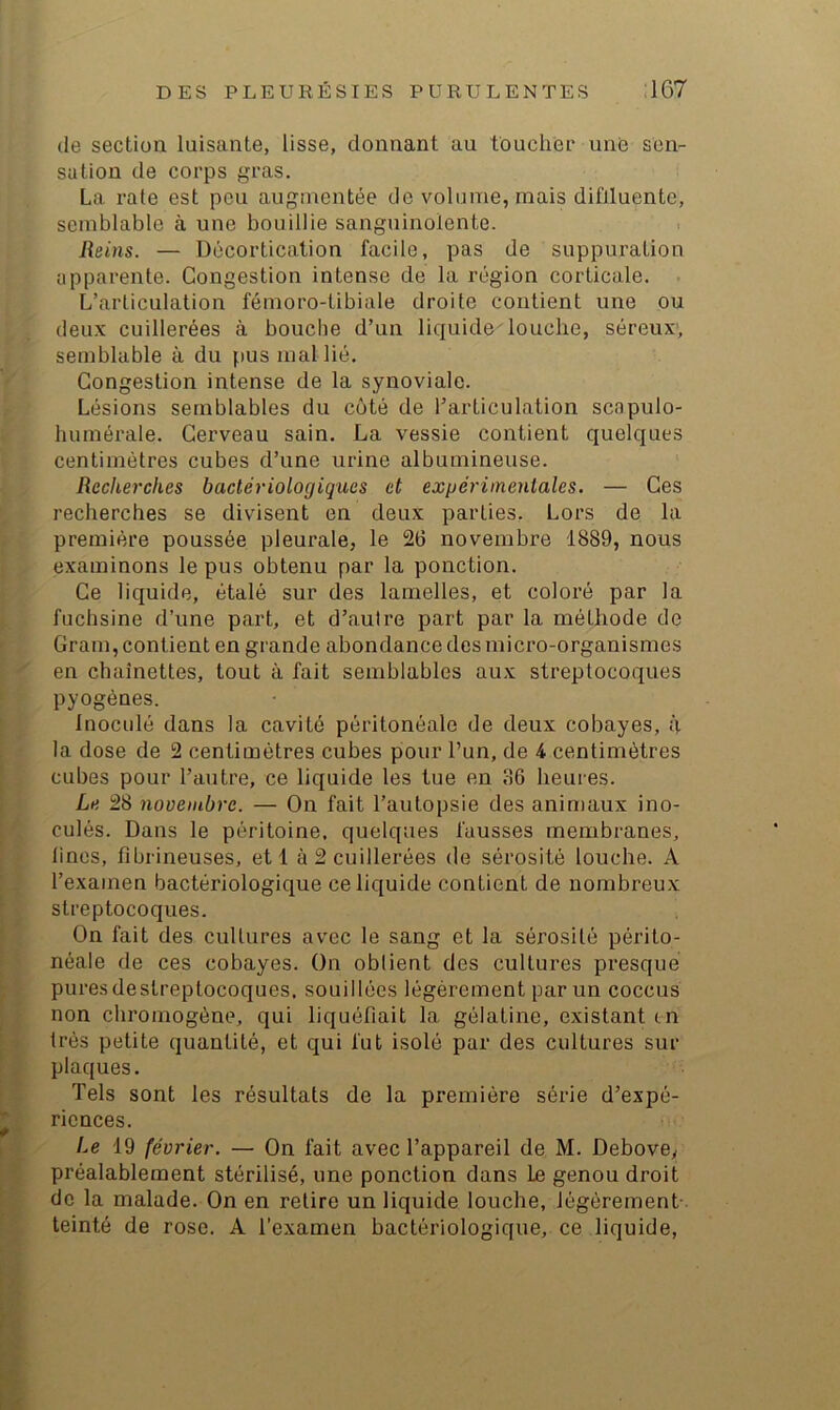 de section luisante, lisse, donnant au toucher une sen- sation de corps gras. La rate est peu augmentée de volume, mais difJluente, semblable à une bouillie sanguinolente. Reins. — Décortication facile, pas de suppuration apparente. Congestion intense de la région corticale. L’articulation fémoro-tibiale droite contient une ou deux cuillerées à bouche d’un liquide^ louche, séreux; semblable à du pus mal lié. Congestion intense de la synoviale. Lésions semblables du côté de l’articulation scapulo- humérale. Cerveau sain. La vessie contient quelques centimètres cubes d’une urine albumineuse. Recherches bactériologiques et expérimentales. — Ces recherches se divisent en deux parties. Lors de la première poussée pleurale, le 26 novembre 1889, nous examinons le pus obtenu par la ponction. Ce liquide, étalé sur des lamelles, et coloré par la fuchsine d’une part, et d’autre part par la méthode de Gram, contient en grande abondance des micro-organismes en chaînettes, tout à fait semblables aux streptocoques pyogènes. Inoculé dans la cavité péritonéale de deux cobayes, à la dose de 2 centimètres cubes pour l’un, de 4 centimètres cubes pour l’autre, ce liquide les tue en 36 heures. Le 28 novembre. — On fait l’autopsie des animaux ino- culés. Dans le péritoine, quelques fausses membranes, lines, fibrineuses, et 1 à 2 cuillerées de sérosité louche. A l’examen bactériologique ce liquide contient de nombreux streptocoques. On fait des cultures avec le sang et la sérosité périto- néale de ces cobayes. On obtient des cultures presque puresdestreptocoques. souillées légèrement par un coccus non chromogène, qui liquéfiait la gélatine, existant tn très petite quantité, et qui fut isolé par des cultures sur plaques. Tels sont les résultats de la première série d’expé- riences. Le 19 février. — On fait avec l’appareil de M. Debove, préalablement stérilisé, une ponction dans Le genou droit de la malade. On en relire un liquide louche, légèrement- teinté de rose. A l’examen bactériologique, ce liquide.