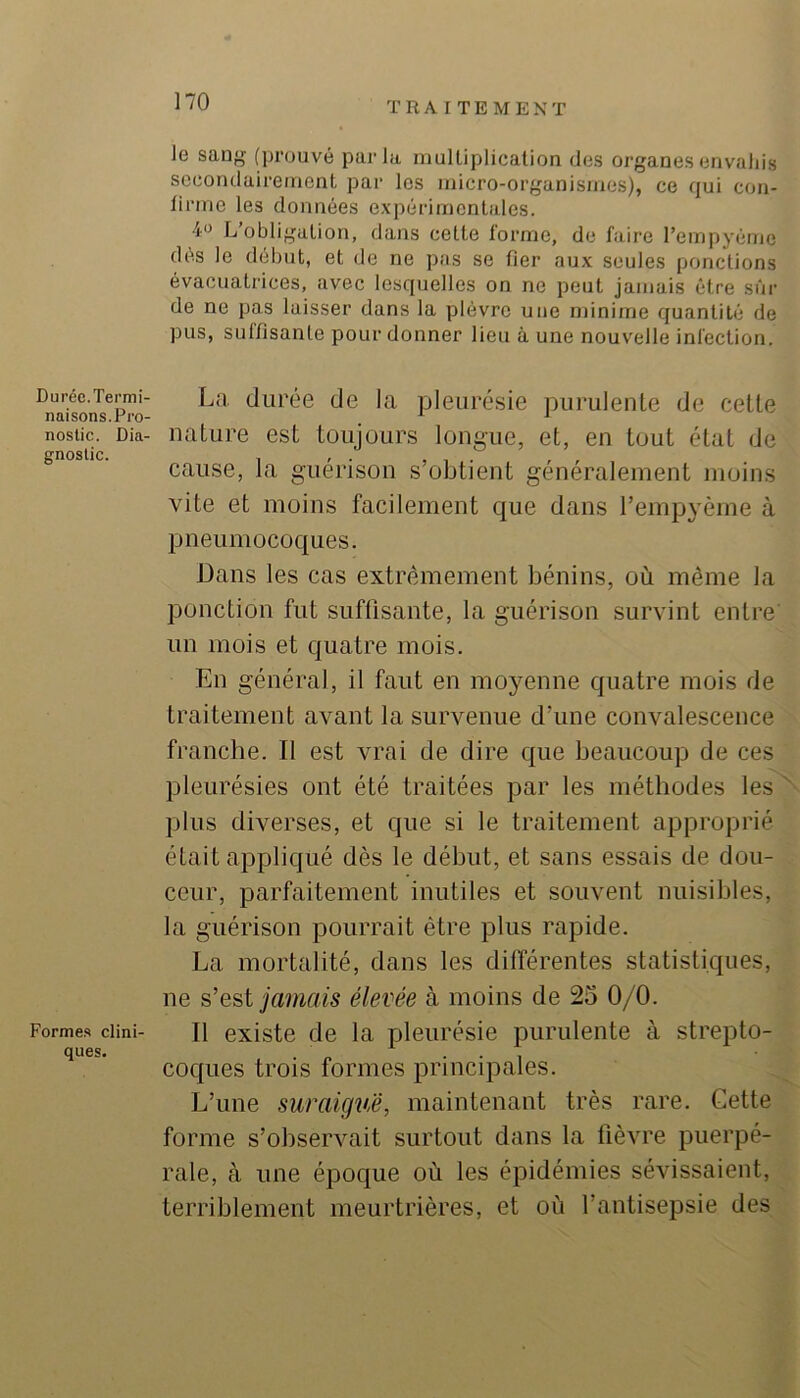 Durée.Termi- naisons. Pro- nostic. Dia- gnostic. Forme.s clini- ques. le saog (i)i’üuvé parla multiplication des organes envahis secondairement par les micro-organismes), ce qui con- tirme les données e.\périmentales. 40 L’obligation, dans cette forme, de faire rempyéme des le début, et de ne pas se fier aux seules ponctions évacuatrices, avec lesquelles on ne peut jamais être sui- de ne pas laisser dans la plèvre une minime quantité de pus, suffisante pour donner lieu à une nouvelle infection. La durée de la pleurésie pui-ulente de cette nature est toujours longue, et, en tout état de cause, la guérison s’obtient généralement moins vite et moins facilement que dans l’empyème à pneumocoques. Dans les cas extrêmement bénins, où même la ponction fut suffisante, la guérison survint entre un mois et quatre mois. En général, il faut en moyenne quatre mois de traitement avant la survenue d’une convalescence franche. Il est vrai de dire que beaucoup de ces pleurésies ont été traitées par les méthodes les plus diverses, et que si le traitement approprié était appliqué dès le début, et sans essais de dou- ceur, parfaitement inutiles et souvent nuisibles, la guérison pourrait être plus rapide. La mortalité, dans les différentes statistiques, ne s’est jamais élevée à moins de 25 0/0. Il existe de la pleurésie purulente à strepto- coques trois formes principales. L’une suraigvéé, maintenant très rare. Gette forme s’observait surtout dans la fièvre puerpé- rale, à une époque où les épidémies sévissaient, terriblement meurtrières, et où l’antisepsie des