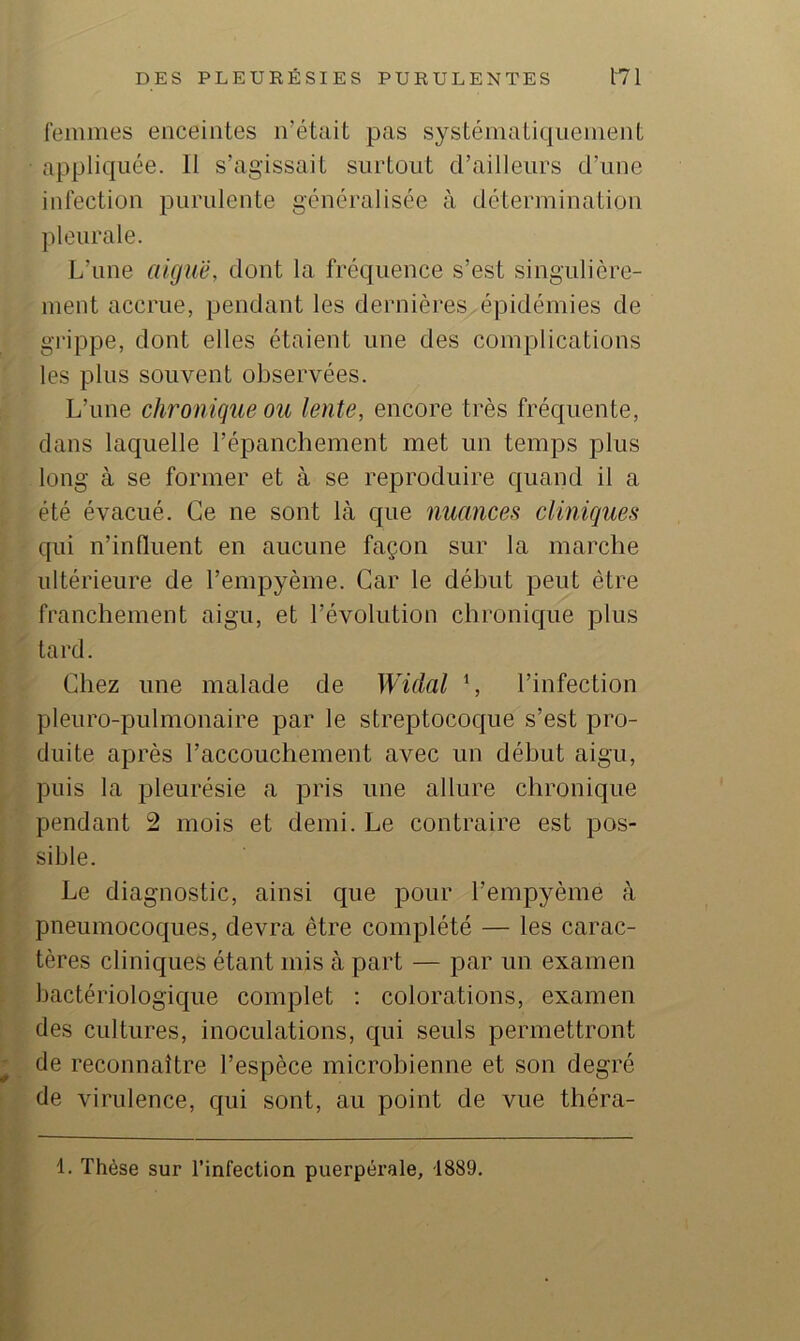 femmes enceintes n’était pas systématiquement appliquée. Il s’agissait surtout d’ailleurs d’une iidection purulente généralisée à détermination pleurale. L’une aiguë, dont la fréquence s’est singulière- ment accrue, pendant les dernièi'es épidémies de grippe, dont elles étaient une des complications les plus souvent observées. L’une chronique ou lente, encore très fréquente, dans laquelle l’épanchement met un temps plus long à se former et à se reproduire quand il a été évacué. Ce ne sont là que nuances cliniques qui n’inlluent en aucune façon sur la marche ultérieure de l’empyème. Car le début peut être franchement aigu, et l’évolution chronique plus tard. Chez une malade de Widal C l’infection pleuro-pulmonaire par le streptocoque s’est pro- duite après l’accouchement avec un début aigu, puis la pleurésie a pris une allure chronique pendant 2 mois et demi. Le contraire est pos- sible. Le diagnostic, ainsi que pour l’empyème à pneumocoques, devra être complété — les carac- tères cliniques étant mis à part — par un examen bactériologique complet ; colorations, examen des cultures, inoculations, qui seuls permettront de reconnaître l’espèce microbienne et son degré de virulence, qui sont, au point de vue théra- 1. Thèse sur l’infection puerpérale, 1889.