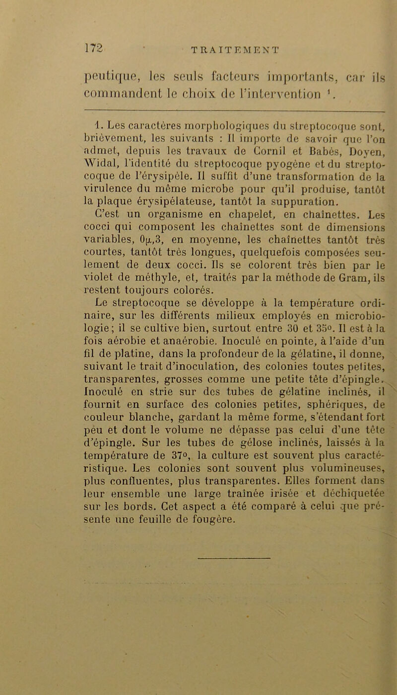 peiitique, les seuls facteurs importants, cai- ils commandent le choix de l’intervention 1. Les caractères morphologiques du streptocoque sont, brièvement, les suivants : Il importe de savoir que l’on admet, depuis les travaux de Cornil et Babés, Doyen, Widal, l’identité du streptocoque pyogène et du strepto- coque de l’érysipèle. Il suffit d’une transformation de la virulence du même microbe pour qu’il produise, tantôt la plaque érysipélateuse, tantôt la suppuration. C’est un organisme en chapelet, en chaînettes. Les cocci qui composent les chaînettes sont de dimensions variables, Op.,3, en moyenne, les chaînettes tantôt très courtes, tantôt très longues, quelquefois composées seu- lement de deux cocci. Ils se colorent très bien par le violet de méthyle, et, traités par la méthode de Gram, ils restent toujours colorés. Le streptocoque se développe à la température ordi- naire, sur les différents milieux employés en microbio- logie ; il se cultive bien, surtout entre 30 et 3oo. Il est à la fois aérobie et anaérobie. Inoculé en pointe, à l’aide d’un fil de platine, dans la profondeur de la gélatine, il donne, suivant le trait d’inoculation, des colonies toutes petites, transparentes, grosses comme une petite tête d’épingle. Inoculé en strie sur des tubes de gélatine inclinés, il fournit en surface des colonies petites, sphériques, de couleur blanche, gardant la même forme, s’étendant fort péu et dont le volume ne dépasse pas celui d’une tête d’épingle. Sur les tubes de gélose inclinés, laissés à la température de 37°, la culture est souvent plus caracté- ristique. Les colonies sont souvent plus volumineuses, plus confluentes, plus transparentes. Elles forment dans leur ensemble une large traînée irisée et déchiquetée sur les bords. Get aspect a été comparé à celui que pré- sente une feuille de fougère.