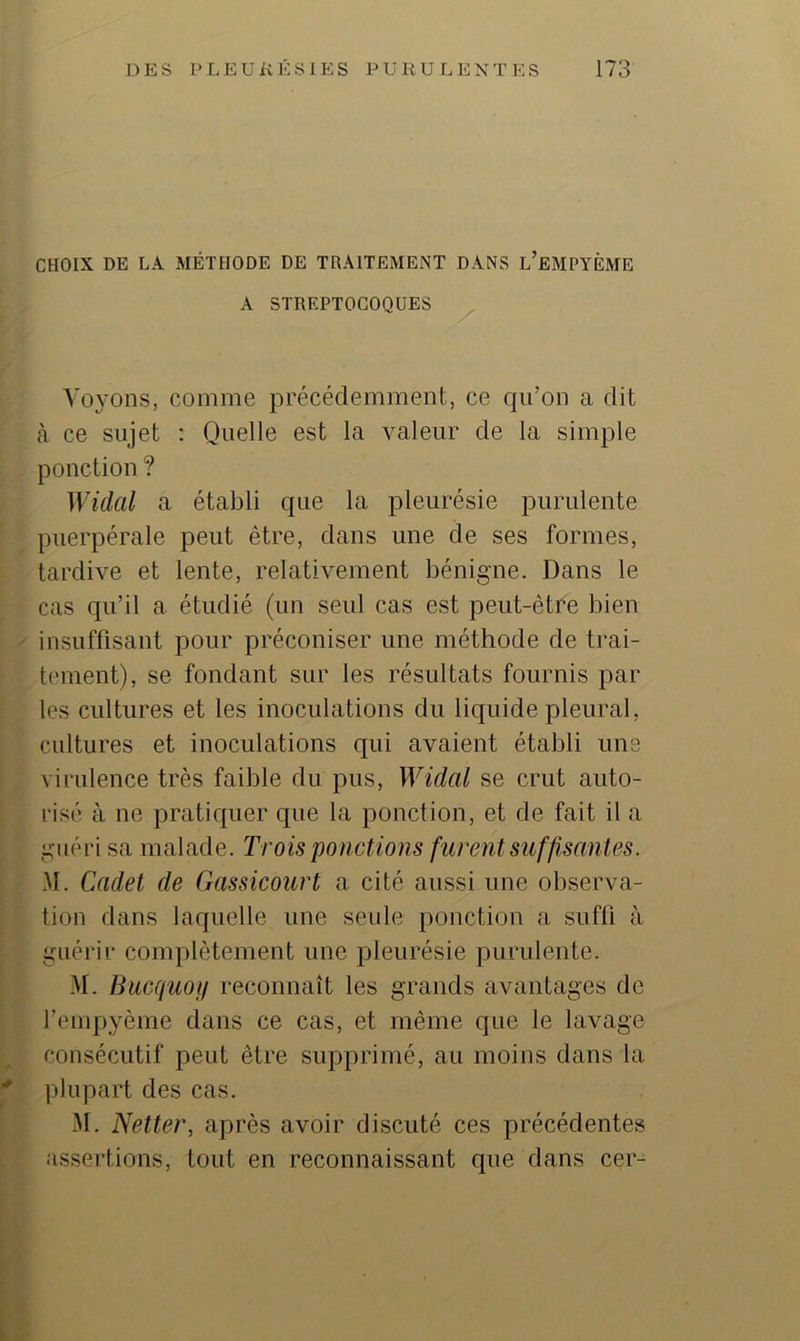 CHOIX DE LA MÉTHODE DE TRAITEMENT DANS l’eMPYÊME A STREPTOCOQUES Voj’Ons, comme précédemment, ce cjii’on a dit à ce sujet : Quelle est la valeur de la simple ponction ? Widal a établi que la pleurésie purulente puerpérale peut être, dans une de ses formes, tardive et lente, relativement bénigne. Dans le cas qu’il a étudié (un seul cas est peut-être bien insuffisant pour préconiser une méthode de trai- tement), se fondant sur les résultats fournis par les cultures et les inoculations du liquide pleural, cultures et inoculations qui avaient établi une virulence très faible du pus, Widal se crut auto- risé à ne pratiquer que la ponction, et de fait il a guéri sa malade. Trois 'ponctions furent suffisantes. M. Cadet de Gassicourt a cité aussi une observa- tion dans laquelle une seule ponction a suffi à guérir complètement une pleurésie purulente. M. Bacquofi reconnaît les grands avantages de l’empyème dans ce cas, et même que le lavage consécutif peut être supprimé, au moins dans la plupart des cas. M. Netter, après avoir discuté ces précédentes assertions, tout en reconnaissant que dans cer-