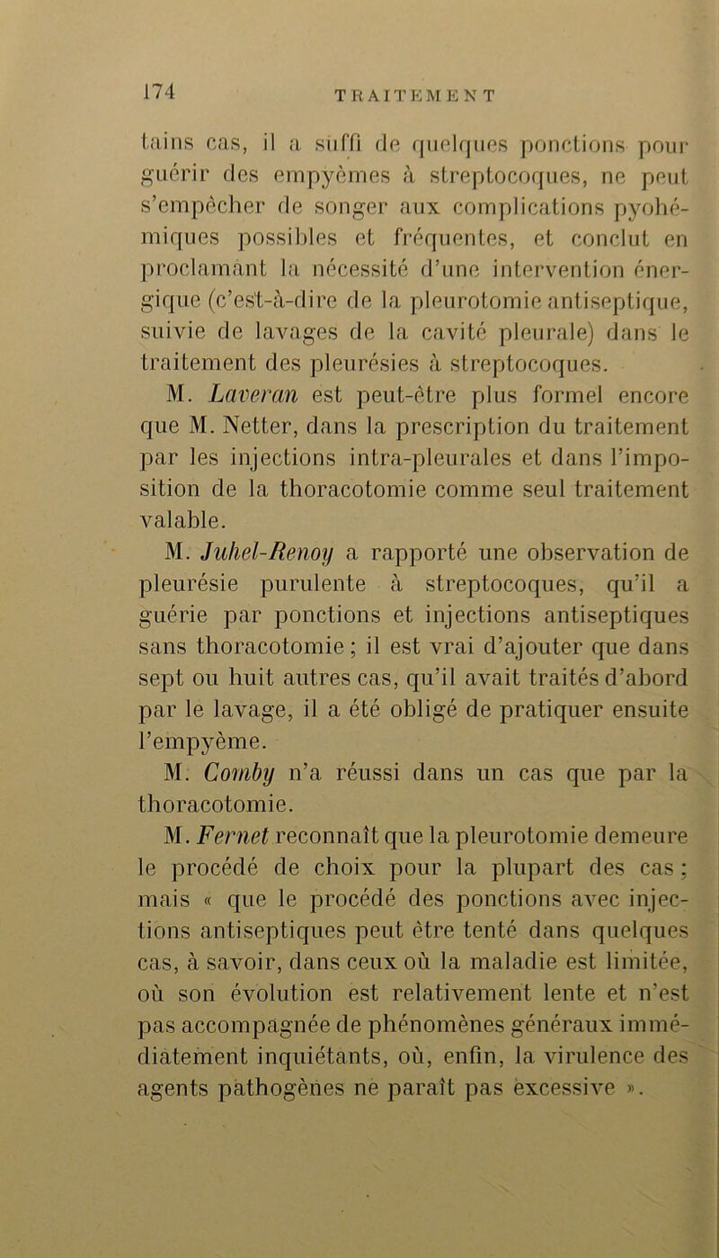 T R A 1T K MENT tains cas, il a suffi de (jiiekjiios ponctions pour guérir des empyèmes à streptocoques, ne peut s’empêcher de songer aux complications pyolié- miques possil)les et fréquentes, et conclut en proclamant la nécessité d’une intervention éner- gique (c’est-à-dire de la pleurotomie antiseptique, suivie de lavages de la cavité pleurale) dans le traitement des pleurésies à streptocoques. M. Laveran est peut-être plus formel encore que M. Netter, dans la prescription du traitement par les injections intra-pleurales et dans l’impo- sition de la thoracotomie comme seul traitement valable. M. Juhel-Renoy a rapporté une observation de pleurésie purulente à streptocoques, qu’il a guérie par ponctions et injections antiseptiques sans thoracotomie; il est vrai d’ajouter que dans sept ou huit autres cas, qu’il avait traités d’abord par le lavage, il a été obligé de pratiquer ensuite l’empyème. M. Comby n’a réussi dans un cas que par la thoracotomie. M. Fernet reconnaît que la pleurotomie demeure le procédé de choix pour la plupart des cas ; mais « que le procédé des ponctions avec injec- tions antiseptiques peut être tenté dans quelques cas, à savoir, dans ceux où la maladie est limitée, où son évolution est relativement lente et n’est pas accompagnée de phénomènes généraux immé- diatement inquiétants, où, enfin, la virulence des agents pathogènes ne paraît pas excessive ».
