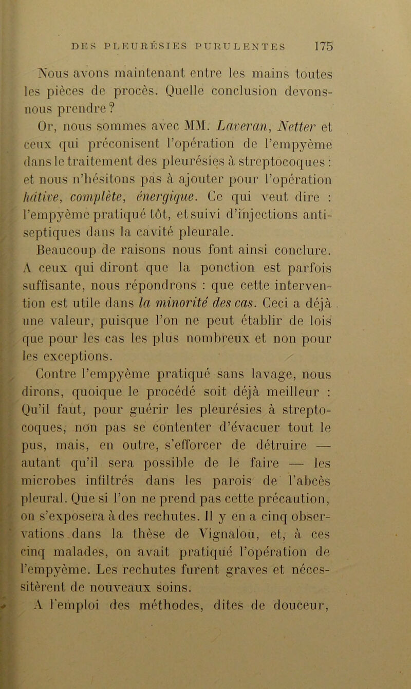 Nous avons maintenant entre les mains tontes les pièces de procès. Quelle conclusion devons- nous prendre? Or, nous sommes avec MM. Lareran, Netter et ceux qui préconisent l’opération de l’empyème dans le traitement des pleurésies à streptocoques : et nous n’hésitons pas à ajouter pour l’opération hâtive, complète, énergique. Ce qui veut dire : l’empyème pratiqué tôt, etsuivi d’injections anti- septiques dans la cavité pleurale. Beaucoup de raisons nous font ainsi conclure. A ceux qui diront que la ponction est parfois suffisante, nous répondrons : que cette interven- tion est utile dans la minorité des cas. Ceci a déjà une valeur, puisque l’on ne peut établir de lois que pour les cas les plus nombreux et non pour les exceptions. Contre l’empyème pratiqué sans lavage, nous dirons, quoique le procédé soit déjà meilleur : Qu’il faut, pour guérir les pleurésies à strepto- coques, non pas se contenter d’évacuer tout le pus, mais, en outre, s’efforcer de détruire — autant qu’il sera possible de le faire — les microbes infiltrés dans les parois de l’abcès pleural. Que si l’on ne prend pas cette précaution, on s’exposera à des rechutes. 11 y en a cinq obser- A’ations dans la thèse de Vignalou, et, à ces cinq malades, on avait pratiqué l’opération de l’empyème. Les rechutes furent graves et néces- sitèrent de nouveaux soins. .V l'emploi des méthodes, dites de douceii]'.