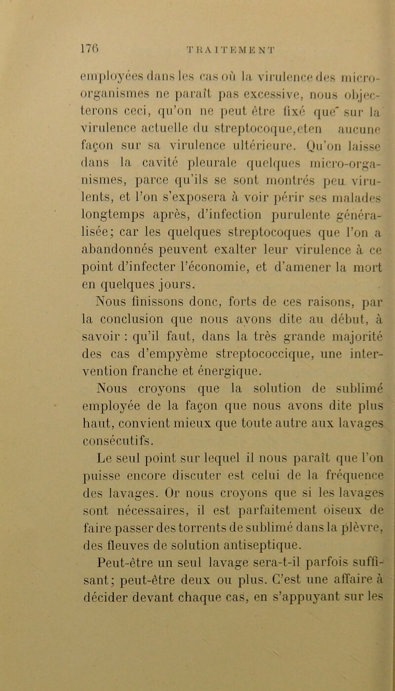 employées (liiiis les ras où la virulence des udci'o- oi-ganismes ne paraît pas excessive, nous objec- terons ceci, rpi’on ne peut être üxé que' sur la virulence actuelle du streptocoque,eten aucune façon sur sa virulence ultérieure. Ou’on laisse dans la cavité pleurale quelques mici-o-orga- nismes, parce qu’ils se sont juonti-és peu viru- lents, et l’on s’exposera à voir périr scs malades longtemps après, d’infection purulente généra- lisée; car les quelques streptocoques que l’on a abandonnés peuvent exalter leur virulence à ce point d’infecter l’économie, et d’amener la mort en quelques jours. Nous finissons donc, forts de ces raisons, par la conclusion que nous ayons dite au début, à savoir : qu’il faut, dans la très grande majorité des cas d’empyème streptococcique, une inter- vention franche et énergique. Nous croyons que la solution de sublimé employée de la façon que nous avons dite plus haut, convient mieux que toute autre aux lavages consécutifs. Le seul point sur lequel il nous paraît que l’on puisse encore discuter est celui de la fréquence des lavages. Or nous croyons que si les lavages sont nécessaires, il est parfaitement oiseux de faire passer des torrents de sublimé dans la plèvre, des fleuves de solution antiseptique. Peut-être un seul lavage sera-t-il parfois suffi- sant; peut-être deux ou plus. C’est une affaire à décider devant chaque cas, en s’appuyant sur les