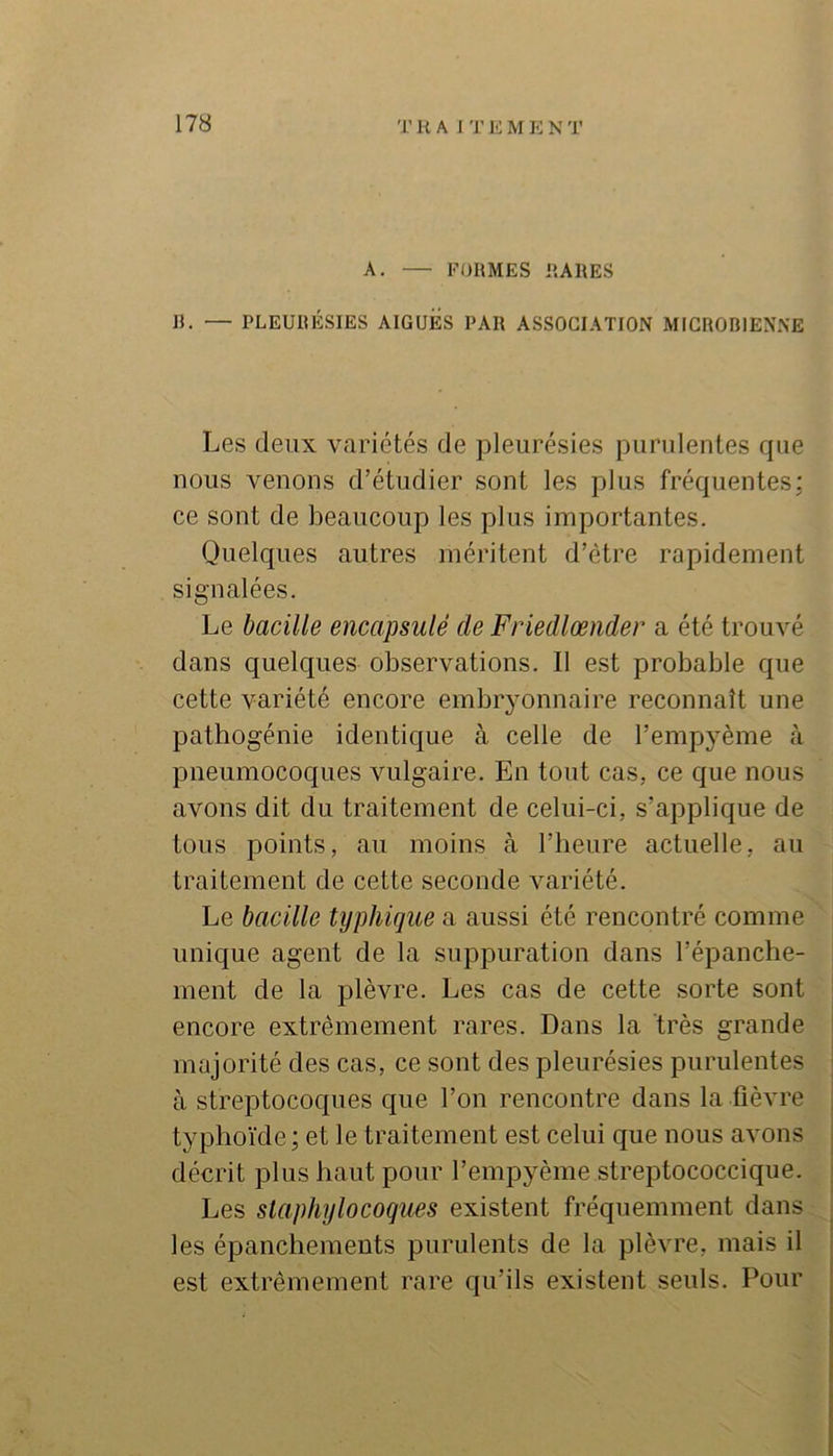 A. — FORMES RARES B. — PLEURÉSIES AIGUES PAR ASSOCIATION MICROBIENNE Les deux variétés de pleurésies purulentes que nous venons d’étudier sont les plus fréquentes: ce sont de beaucoup les plus importantes. Quelques autres méritent d’étre rapidement signalées. Le bacille encapsulé de Friedlœnder a été trouvé dans quelques observations. Il est probable que cette variété encore embryonnaire reconnaît une pathogénie identique à celle de l’empyème à pneumocoques vulgaire. En tout cas, ce que nous avons dit du traitement de celui-ci, s’applique de tous points, au moins à l’heure actuelle, au traitement de cette seconde variété. Le bacille typhique a aussi été rencontré comme unique agent de la suppuration dans l’épanche- ment de la plèvre. Les cas de cette sorte sont encore extrêmement rares. Dans la très grande majorité des cas, ce sont des pleurésies purulentes à streptocoques que l’on rencontre dans la fièvre typhoïde; et le traitement est celui que nous avons décrit plus haut pour l’empyème streptococcique. Les staphylocoques existent fréquemment dans.^ les épanchements purulents de la plèvre, mais il est extrêmement rare qu’ils existent seuls. Pour