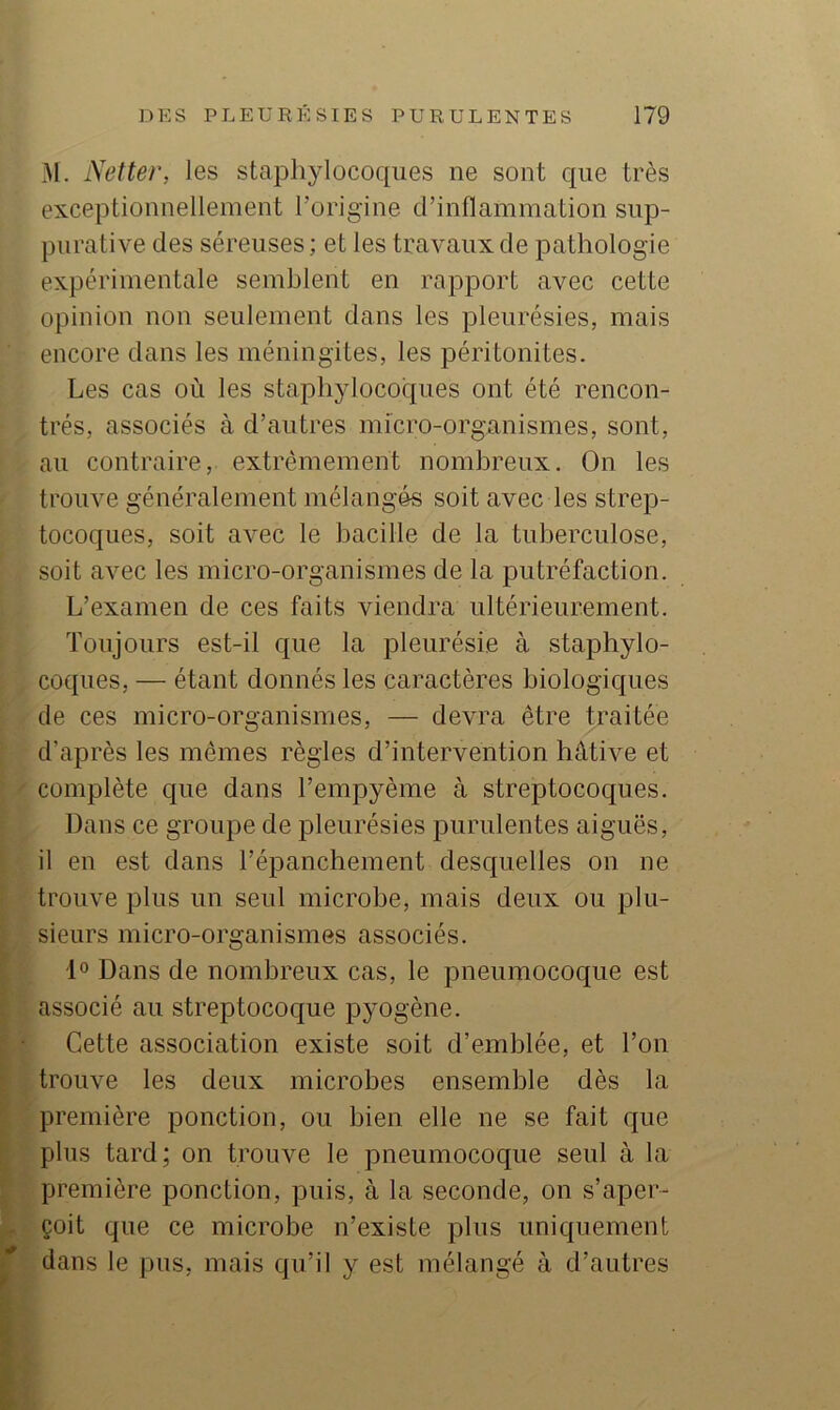M. Netter, les staphylocoques ne sont que très exceptionnellement l’orig-ine d’inflammation sup- purative des séreuses ; et les travaux de pathologie expérimentale semblent en rapport avec cette opinion non seulement dans les pleurésies, mais encore dans les méningites, les péritonites. Les cas où les staphylocoques ont été rencon- trés, associés à d’autres mfcro-organismes, sont, au contraire, extrêmement nombreux. On les trouve généralement mélangés soit avec les strep- tocoques, soit avec le bacille de la tuberculose, soit avec les micro-organismes de la putréfaction. L’examen de ces faits viendra ultérieurement. Toujours est-il que la pleurésie à staphylo- coques, — étant donnés les caractères biologiques de ces micro-organismes, — devra être traitée d’après les mêmes règles d’intervention hâtive et complète que dans l’empyème à streptocoques. Dans ce groupe de pleurésies purulentes aiguës, il en est dans l’épanchement desquelles on ne trouve plus un seul microbe, mais deux ou plu- sieurs micro-organismes associés. 1° Dans de nombreux cas, le pneumocoque est associé au streptocoque pyogène. Cette association existe soit d’emblée, et l’on trouve les deux microbes ensemble dès la première ponction, ou bien elle ne se fait que plus tard; on trouve le pneumocoque seul à la première ponction, puis, à la seconde, on s’aper- çoit que ce microbe n’existe plus uniquement dans le pus, mais qu’il y est mélangé à d’autres