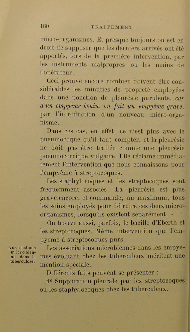 TRAITEMENT Associations microbien- nes dans la tuberculose. inicrü-organisines, EL jiresque toujours on est en droit de su|)|)oser {{iie les derniers arrivés ont été apportés, lors de la jireinière intervention, ]>ar les instruments inalprojtres ou les mains de l’opérateur. Ceci prouve encore combien doivent être con- sidérables les minuties de propreté employées dans une ponction de pleurésie purulente, car d’un empyème bénin, on fait un empyème grave, par l’introduction d’un nouveau micro-orga- nisme. Dans ces cas, en etïet, ce n’est plus avec le pneumocoque qu’il faut compter, et la pleurésie ne doit pas être traitée comme une pleurésie pneumococcique vulgaire. Elle réclame immédia- tement l’intervention que nous connaissons pour l’empyème à streptocoques. Les staphylocoques et les streptocoques sont fréquemment associés. La pleurésie est plus grave encore, et commande, au maximum, tous les soins employés pour détruire ces deux micro- organismes, lorsqu’ils existent séparément. - On trouve aussi, parfois, le bacille d’Ebertli et les streptocoques. Même intervention que l’em- pyème à streptocoques purs. Les associations microbiennes dans les empyè- mes évoluant chez les tuberculeux méritent une mention spéciale. Dilférents faits peuvent se présenter : 1° Suppuration pleurale par les streptocoques ou les staphylocoques chez les tuberculeux.