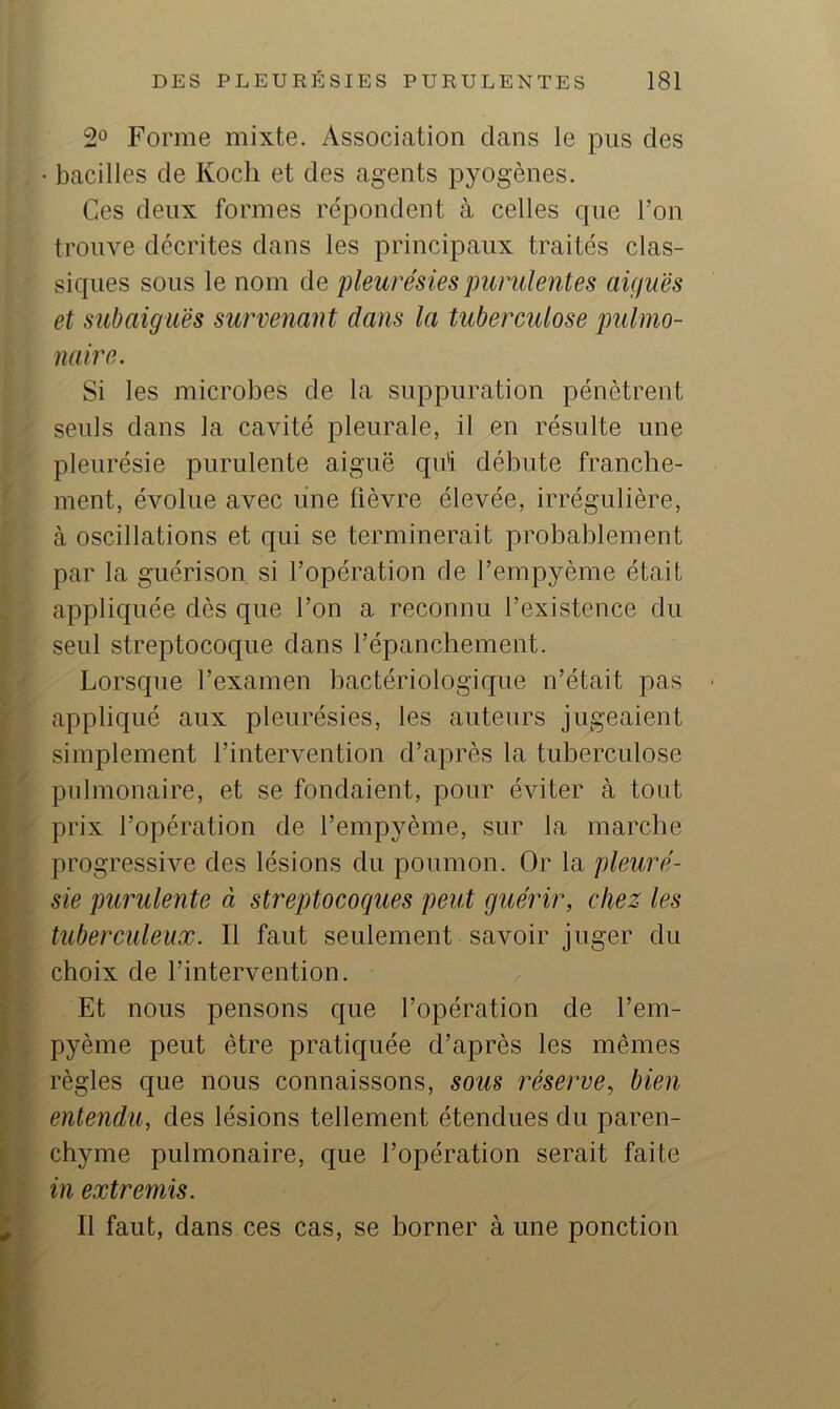 2° Forme mixte. Association dans le pus des • bacilles de Kocli et des agents pyogènes. Ces deux formes répondent à celles cpie Ton trouve décrites dans les principaux traités clas- siques sous le nom de pleurésies purulentes aiguës et subaiguës survenant dans la tuberculose pulmo- naire. Si les microbes de la suppuration pénètrent seuls dans la cavité pleurale, il en résulte une pleurésie purulente aiguë qui débute franche- ment, évolue avec une fièvre élevée, irrégulière, à oscillations et qui se terminerait probablement par la guérison si l’opération de l’empyème était appliquée dès que l’on a reconnu l’existence du seul streptocoque dans l’épanchement. Lorsque l’examen bactériologique n’était pas appliqué aux pleurésies, les auteurs jugeaient simplement l’intervention d’après la tuberculose pulmonaire, et se fondaient, pour éviter à tout prix l’opération de l’empyème, sur la marche progressive des lésions du poumon. Or la pleuré- sie purulente à streptocoques peut guérir, chez les tuberculeux. Il faut seulement savoir juger du choix de l’intervention. Et nous pensons que l’opération de l’em- pyème peut être pratiquée d’après les mêmes règles que nous connaissons, sous réserve, bien entendu, des lésions tellement étendues du paren- chyme pulmonaire, que l’opération serait faite in extremis. Il faut, dans ces cas, se borner à une ponction