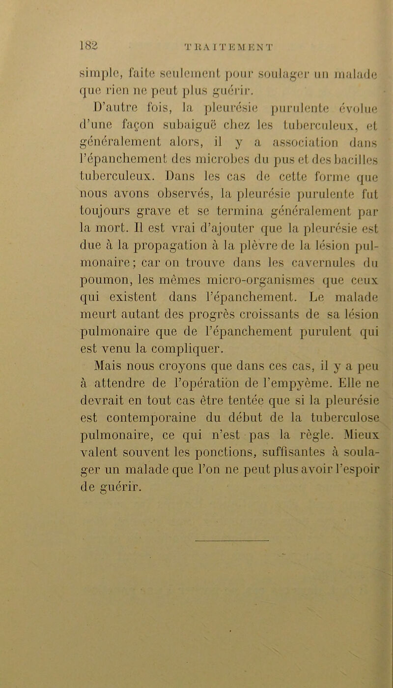 siinj)lo, faite seiilcinciit poui’ soulager un Jiialade (]ue rien ne peut ])lus guéi-ii-. D’autre fois, la pleurésie j)uriilente évolue (l’une façon subaiguë chez les tuberculeux, et généralement alors, il y a association dans répanchement des microbes du puis et des bacilles tuberculeux. Dans les cas de cette forme que nous avons observés, la pleurésie purulente fut toujours grave et se termina généralement par la mort. Il est vrai d’ajouter que la pleurésie est due à la propagation à la plèvre de la lésion pul- monaire; car on trouve dans les cavernules du poumon, les mêmes micro-organismes que ceux qui existent dans l’épanchement. Le malade meurt autant des progrès croissants de sa lésion pulmonaire que de l’épanchement purulent qui est venu la compliquer. Mais nous croyons c{ue dans ces cas, il y a peu à attendre de l’opération de l’empyème. Elle ne devrait en tout cas être tentée que si la pleurésie est contemporaine du début de la tuberculose pulmonaire, ce qui n’est pas la règle. Mieux valent souvent les ponctions, suffisantes à soula- ger un malade que l’on ne peut plus avoir l’espoir de guérir.