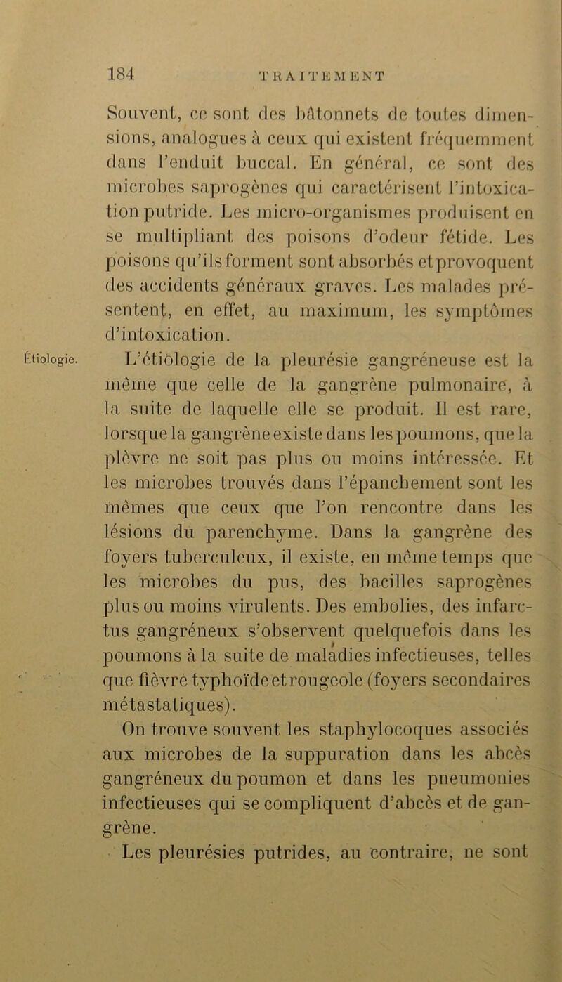 tiologie. Souvent, ce sont des l);\tonnets de toutes dimen- sions, nnnloi^uesà ceux qui existent fj'écjuemnient dans l’enduit ])iiccal. En général, ce sont des microbes saprogcnes qui caractérisent l’intoxica- tion putride. Les micro-organismes produisent en se multipliant des poisons d’odeur fétide. Les poisons qu’ils forment sont absorbés et provoquent des accidents généraux graves. Les malades pré- sentent, en effet, au maximum, les symptômes d’intoxication. L’étiologie de la pleurésie gangréneuse est la même que celle de la gangrène pulmonaire, à la suite de laquelle elle se produit. Il est rare, lorsque la gangrèneexistedans les poumons, que la ])lèvre ne soit pas plus ou moins intéressée. Et les microbes trouvés dans l’épanchement sont les mêmes que ceux que l’on rencontre dans les lésions du parenchyme. Dans la gangrène des foyers tuberculeux, il existe, en même temps que les microbes du pus, des bacilles saprogènes plus ou moins virulents. Des embolies, des infarc- tus gangréneux s’observent quelquefois dans les poumons cà la suite de maladies infectieuses, telles que fièvre typhoïde et rougeole (foyers secondaires métastatiques). On trouve souvent les staphylocoques associés aux microbes de la suppuration dans les abcès gangréneux du poumon et dans les pneumonies infectieuses qui se compliquent d’abcès et de gan- grène. Les pleurésies putrides, au contraire, ne sont