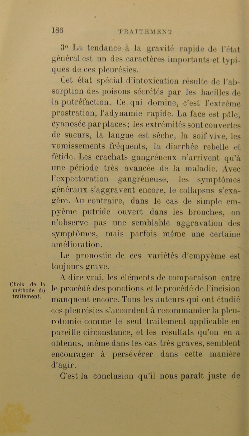 Choix de la méthode du traitement. La tendance à la gravité rapide de l’état général est un des caractères iniportants et typi- cpies de ces pleurésies. Cet état spécial d’intoxication résulte de l’ab- sorption des poisons sécrétés par les bacilles de la putréfaction. Ce qui domine, c’est l’extrême prostration, l’adynamie rapide. La face est pâle, Cyanosée par places; les extrémités sont couvertes de sueurs, la langue est sèche, la soif vive, les vomissements fréquents, la diarrhée rebelle et fétide. Les crachats gangréneux n’arrivent qu’à une période très avancée de la maladie. Avec l’expectoration gangréneuse, les symptômes généraux s’aggravent encore, le collapsus s’exa- gère. Au contraire, dans le cas de simple em- pyème putride ouvert dans les bronches, on n’observe pas une semblable aggravation des symptômes, mais parfois même une certaine amélioration. Le pronostic de ces variétés d’empyème est toujours grave. A dire vrai, les éléments de comparaison entre le procédé des ponctions et le procédé de l’incision manquent encore. Tous les auteurs qui ont étudié ces pleurésies s’accordent à recommander la pleu- rotomie comme le seul traitement applicable en pareille circonstance, et les résultats qu’on en a obtenus, même dans les cas très graves, semblent encourager à persévérer dans cette manière d’agir. C’est la conclusion qu’il nous paraît juste de