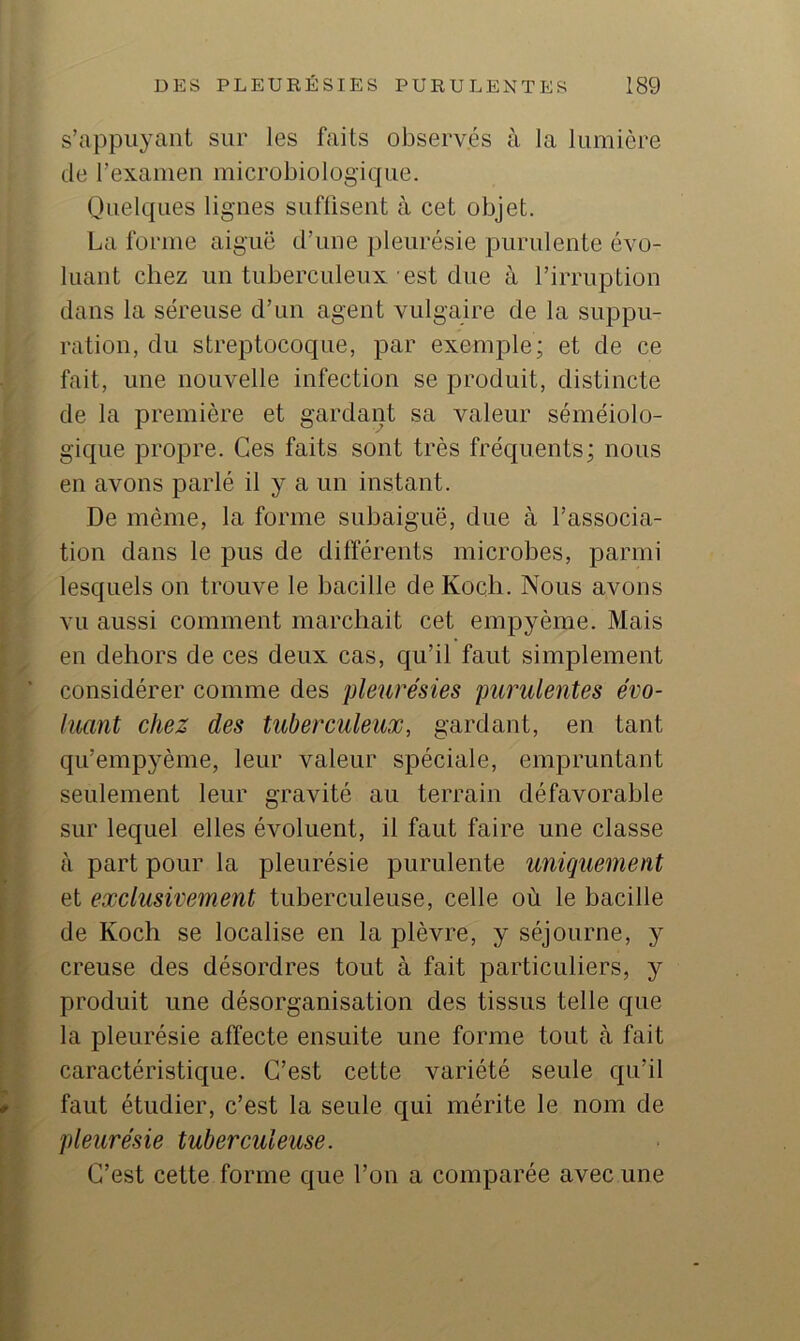 s’appuyant sur les faits observés à la lumière de l’examen microbiologique. Quelques lignes suffisent à cet objet. La forme aiguë d’une pleurésie purulente évo- luant chez un tuberculeux est due à l’irruption dans la séreuse d’un agent vulgaire de la suppu- ration, du streptocoque, par exemple; et de ce fait, une nouvelle infection se produit, distincte de la première et gardant sa valeur séméiolo- gique propre. Ces faits sont très fréquents; nous en avons parlé il y a un instant. De même, la forme subaiguë, due à l’associa- tion dans le pus de différents microbes, parmi lesquels on trouve le bacille de Koch. Nous avons vu aussi comment marchait cet empyème. Mais en dehors de ces deux cas, qu’il faut simplement considérer comme des pleurésies purulentes évo- luant chez des tuberculeux, gardant, en tant qu’empyème, leur valeur spéciale, empruntant seulement leur gravité au terrain défavorable sur lequel elles évoluent, il faut faire une classe à part pour la pleurésie purulente uniquement et exclusivement tuberculeuse, celle où le bacille de Koch se localise en la plèvre, y séjourne, y creuse des désordres tout à fait particuliers, y produit une désorganisation des tissus telle que la pleurésie affecte ensuite une forme tout à fait caractéristique. C’est cette variété seule qu’il faut étudier, c’est la seule qui mérite le nom de pleurésie tuberculeuse. C’est cette forme que l’on a comparée avec une