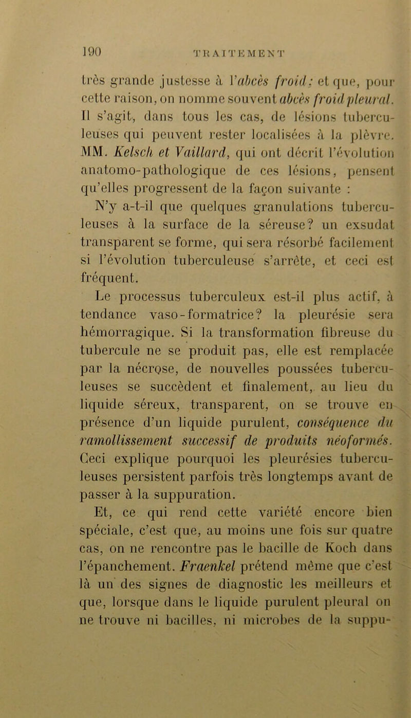 très grande justesse à Vabcès froid; et que, poui- cette raison, on nomme souvent aôcè.v froid pleural. 11 s’agit, dans tous les cas, de lésions tubei-cu- leuses qui peuvent rester localisées à la plèvre. MM, Kelsch et Vaillard, qui ont décrit l’évolution anatomo-pathologique de ces lésions, pensent qu’elles progressent de la façon suivante : N’y a-t-il que quelques granulations tubercu- leuses à la surface de la séreuse? un exsudât transparent se forme, qui sera résorbé facilement si l’évolution tuberculeuse s’arrête, et ceci est fréquent. Le processus tuberculeux est-il plus actif, à tendance vaso-formatrice? la pleurésie .sera hémorragique. Si la transformation fibreuse du tubercule ne se produit pas, elle est remplacée par la nécrose, de nouvelles poussées tubercu- leuses se succèdent et finalement, au lieu du liquide séreux, transparent, on se trouve en ^ présence d’un liquide purulent, conséquence du ramollissement successif de produits néoformés. Ceci explique pourquoi les pleurésies tubercu- leuses persistent parfois très longtemps avant de passer à la suppuration. Et, ce qui rend cette variété encore bien spéciale, c’est que, au moins une fois sur quatre cas, on ne rencontre pas le bacille de Koch dans l’épanchement. Fraenkel prétend même que c’est là un des signes de diagnostic les meilleurs et que, lorsque dans le liquide purulent pleural on ne trouve ni bacilles, ni microbes de la suppu-