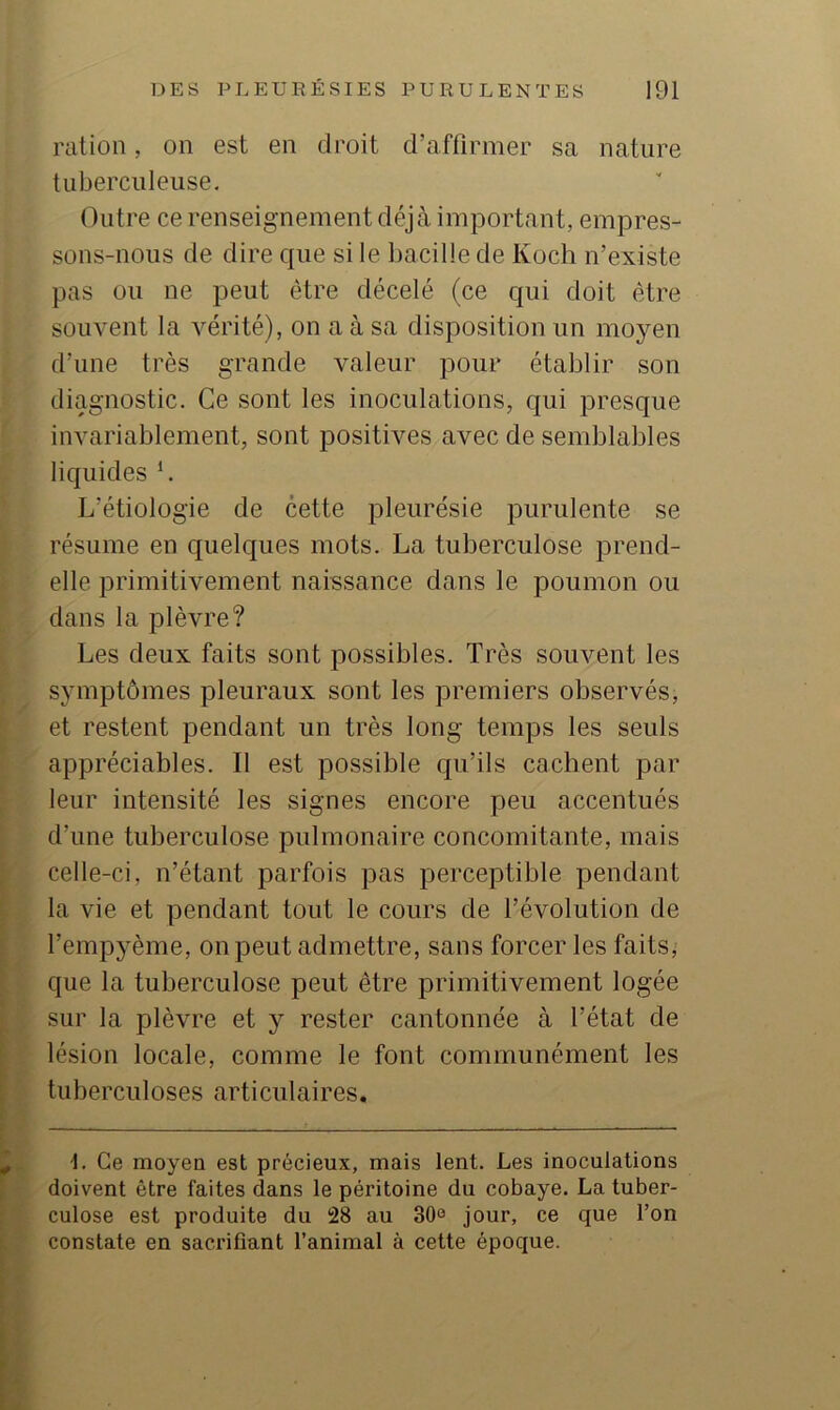 ration, on est en droit d’affirmer sa nature tuberculeuse. Outre ce renseignement déjà important, empres- sons-nous de dire que si le bacille de Koch n’existe pas ou ne peut être décelé (ce qui doit être souvent la vérité), on a à sa disposition un moyen d’une très grande valeur pour établir son diagnostic. Ce sont les inoculations, qui presque invariablement, sont positives avec de semblables liquides h L’étiologie de cette pleurésie purulente se résume en quelques mots. La tuberculose prend- elle primitivement naissance dans le poumon ou dans la plèvre? Les deux faits sont possibles. Très souvent les symptômes pleuraux sont les premiers observés, et restent pendant un très long temps les seuls appréciables. Il est possible qu’ils cachent par leur intensité les signes encore peu accentués d’une tuberculose pulmonaire concomitante, mais celle-ci, n’étant parfois pas perceptible pendant la vie et pendant tout le cours de l’évolution de l’empyème, on peut admettre, sans forcer les faits, que la tuberculose peut être primitivement logée sur la plèvre et y rester cantonnée à l’état de lésion locale, comme le font communément les tuberculoses articulaires. -1. Ce moyen est précieux, mais lent. Les inoculations doivent être faites dans le péritoine du cobaye. La tuber- culose est produite du !28 au 30^ jour, ce que l’on constate en sacrifiant l’animal à cette époque.