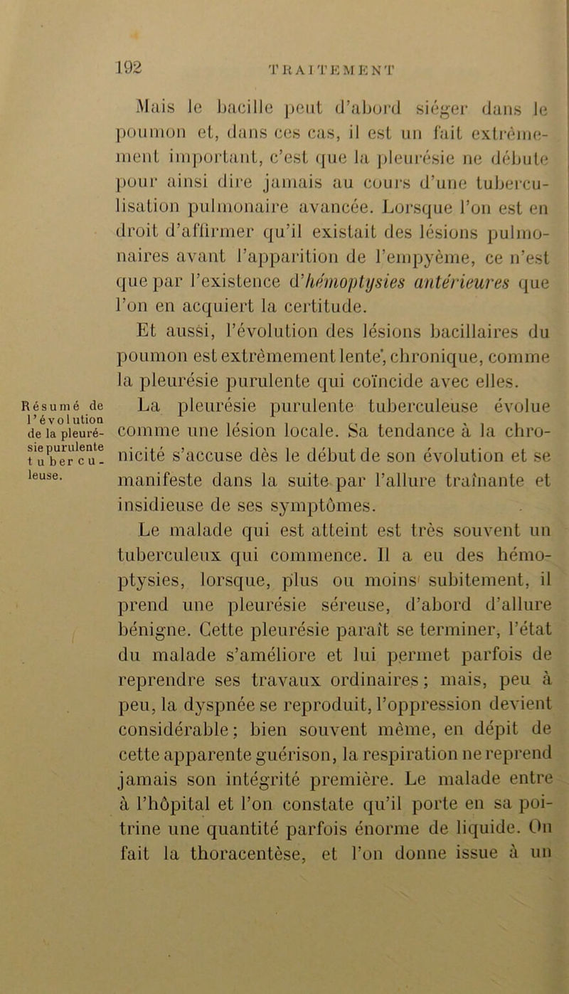 Résumé de l’évolution de la pleuré- sie purulente t U ber c U - leuse. Mais le Ijacille peut d’ahortl siéger dans le ponnion et, dans ces cas, il est un fait extrèine- nient important, c’est (jue la jilenrésie ne débute pour ainsi dire jamais au cours d’une tubercu- lisation pulmonaire avancée. Lorsque l’on est en droit d’aftirmer qu’il existait des lésions pulmo- naires avant l’apparition de l’empyème, ce n’est que par l’existence d'hémoplysies antérieures que l’on en acquiert la certitude. Et aussi, révolution des lésions bacillaires du poumon est extrêmement lente’, chronique, comme la pleurésie purulente qui coïncide avec elles. La pleurésie purulente tuberculeuse évolue comme une lésion locale. Sa tendance à la chro- nicité s’accuse dès le début de son évolution et se manifeste dans la suite par l’allure traînante et insidieuse de ses symptômes. Le malade qui est atteint est très souvent un tuberculeux qui commence. Il a eu des hémo- ptysies, lorsque, plus ou moins' subitement, il prend une pleurésie séreuse, d’abord d’allure bénigne. Cette pleurésie paraît se terminer, l’état du malade s’améliore et lui permet parfois de reprendre ses travaux ordinaires ; mais, peu à peu, la dyspnée se reproduit, l’oppression devient considérable; bien souvent même, en dépit de cette apparente guérison, la respiration ne reprend jamais son intégrité première. Le malade entre à l’hôpital et l’on constate qu’il porte en sa poi- trine une quantité parfois énorme de liquide. On fait la thoracentèse, et l’on donne issue à un