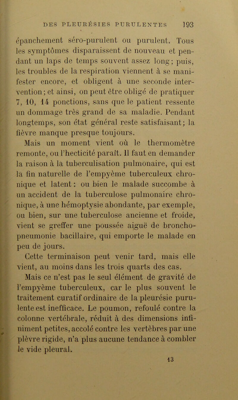• épanchement séro-piirulent ou purulent. Tous les sjmiptômes disparaissent de nouveau et pen- dant un laps de temps souvent assez long; puis, les troubles de la respiration viennent à se mani- fester encore, et obligent à une seconde inter- vention; et ainsi, on peut être obligé de pratiquer 7, 10, 14 ponctions, sans que le patient ressente un dommage très grand de sa maladie. Pendant longtemps, son état général reste satisfaisant; la lièvre manque presque toujours. Mais un moment vient où le thermomètre remonte, ou l’hecticité paraît. 11 faut en demander la raison à la tuberculisation pulmonaire, qui est la fin naturelle de l’empyème tuberculeux chro- nique et latent : ou bien le malade succombe à un accident de la tuberculose pulmonaire chro- nique, à une hémoptysie abondante, par exemple, ou bien, sur une tuberculose ancienne et froide, vient se greffer une poussée aiguë de broncho- pneumonie bacillaire, qui emporte le malade en peu de jours. Cette terminaison peut venir tard, mais elle vient, au moins dans les trois quarts des cas. Mais ce n’est pas le seul élément de gravité de l’empyème tuberculeux, car le plus souvent le traitement curatif ordinaire de la pleurésie puru- lente est inefficace. Le poumon, refoulé contre la colonne vertébrale, réduit à des dimensions infi- niment petites, accolé contre les vertèbres par une plèvre rigide, n’a plus aucune tendance à combler le vide pleural. 13