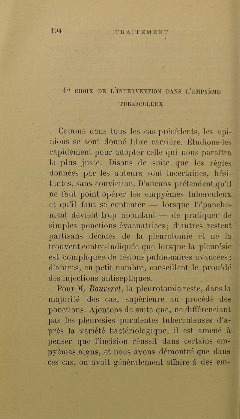 1'^ CHOIX DE l’intervention DANS l’eMPYÈME TUBERCULEUX Comme dans tous les cas précédents, les opi- nions se sont donné libre carrière. Étudions-les rapidement pour adopter celle qui nous paraîtra la plus juste. Disons de suite que les règles données par les auteurs sont incertaines, hési- tantes, sans conviction. D’aucuns prétendent qu’il ne faut point opérer les empyèmes tuberculeux et qu’il faut se contenter — lorsque l’épanche- ment devient trop abondant — de pratiquer de simples ponctions évacuatrices ; d’autres restent partisans décidés de la pleurotomie et ne la trouvent contre-indiquée que lorsque la pleurésie est compliquée de lésions pulmonaires avancées ; d’autres, en petit nombre, conseillent le procédé des injections antiseptiques. Pour M. Boiiveret, la pleurotomie reste, dans la majorité des cas, supérieure au procédé des ponctions. Ajoutons de suite que, ne différenciant pas les pleurésies purulentes tuberculeuses d’a- près la variété bactériologique, il est amené à penser que l’incision réussit dans certains em- pyèmes aigus, et nous avons démontré que dans ces cas, on avait généralement affaire à des em-