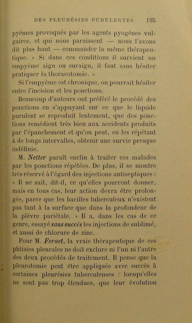 pyèmes provoqués par les agents pyogènes vul- gaires, et qui nous paraissent — nous l’avons dit plus haut — commander la même thérapeu- tique. « Si dans ces conditions il survient un empyème aigu ou suraigu, il faut sans hésiter pratiquer la thoracotomie. » Si l’empyème est chronique, on pourrait hésiter entre l’incision et les ponctions. Beaucoup d’auteurs ont préféré le procédé des ponctions en s’appuyant sur ce que le lic{uide purulent se reproduit lentement, que des ponc- tions remédient très bien aux accidents produits par l’épanchement et qu’on peut, en les répétant à de longs intervalles, obtenir une survie presque indéfinie. M. Netter paraît enclin à traiter ces malades par les ponctions répétées. De plus, il se montre très réservé à l’égard des injections antiseptiques ; « Il ne sait, dit-il, ce qu’elles pourront donner, mais en tous cas, leur action devra être prolon- gée, parce que les bacilles tuberculeux n’existent pas tant à la surface que dans la profondeur de la plèvre pariétale. » Il a, dans les cas de ce genre, essayé sans succès les injections de sublimé, et aussi de chlorure de zinc. Pour M. Fernet, la vraie thérapeutique de ces phtisies pleurales ne doit exclure ni l’un ni l’autre des deux procédés de traitement. Il pense que la ^ pleurotomie peut être appliquée avec succès â certaines pleurésies tuberculeuses lorsqu’elles ne sont pas trop étendues, que leur évolution M