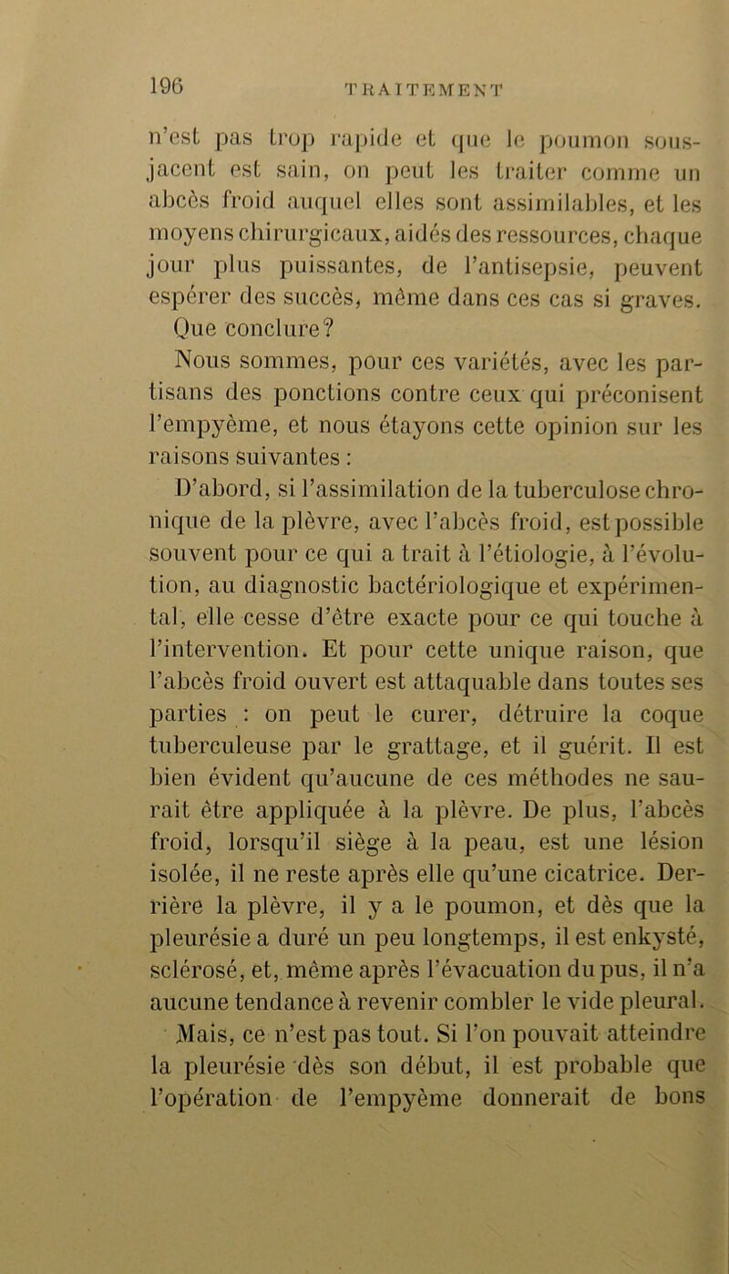 n’est pas trop j-apide et ipie le poumon sous- jacent est sain, on peut les ti’aiter comme un abcès froid auquel elles sont assimilables, et les moyens chirurgicaux, aidés des ressources, chaque jour plus puissantes, de l’antisepsie, peuvent espérer des succès, môme dans ces cas si graves. Que conclure? Nous sommes, pour ces variétés, avec les par- tisans des ponctions contre ceux qui préconisent l’empyème, et nous étayons cette opinion sur les raisons suivantes : D’abord, si l’assimilation de la tuberculose chro- nique de la plèvre, avec l’abcès froid, est possible souvent pour ce qui a trait à l’étiologie, à l’évolu- tion, au diagnostic bactériologique et expérimen- tal, elle cesse d’étre exacte pour ce qui touche à l’intervention. Et pour cette unique raison, que l’abcès froid ouvert est attaquable dans toutes ses parties : on peut le curer, détruire la coque tuberculeuse par le grattage, et il guérit. Il est bien évident qu’aucune de ces méthodes ne sau- rait être appliquée à la plèvre. De plus, l’abcès froid, lorsqu’il siège à la peau, est une lésion isolée, il ne reste après elle qu’une cicatrice. Der- rière la plèvre, il y a le poumon, et dès que la pleurésie a duré un peu longtemps, il est enkysté, sclérosé, et, même après l’évacuation du pus, il n’a aucune tendance à revenir combler le vide pleural. Mais, ce n’est pas tout. Si l’on pouvait atteindre la pleurésie dès son début, il est probable que l’opération de l’empyème donnerait de bons
