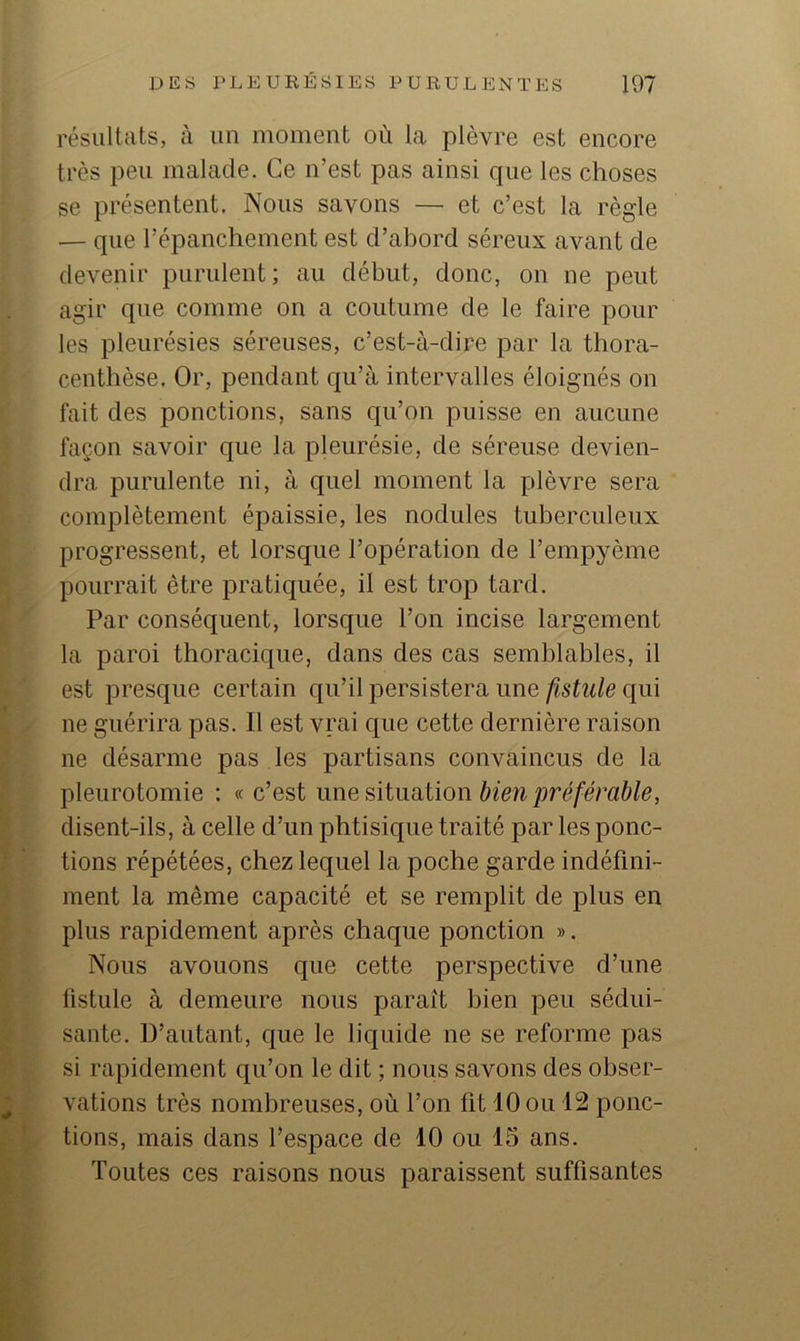 résultats, à un moment où la plèvre est encore très peu malade. Ce n’est pas ainsi que les choses se présentent. Nous savons — et c’est la règle — que l’épanchement est d’abord séreux avant de devenir purulent; au début, donc, on ne peut agir que comme on a coutume de le faire pour les pleurésies séreuses, c’est-à-dire par la thora- centhèse. Or, pendant qu’à intervalles éloignés on fait des ponctions, sans qu’on puisse en aucune façon savoir que la pleurésie, de séreuse devien- dra purulente ni, à quel moment la plèvre sera complètement épaissie, les nodules tuberculeux progressent, et lorsque l’opération de l’empyème pourrait être pratiquée, il est trop tard. Par conséquent, lorsque l’on incise largement la paroi thoracique, dans des cas semblables, il est presque certain qu’il persistera une fistule qui ne guérira pas. Il est vrai que cette dernière raison ne désarme pas les partisans convaincus de la pleurotomie : « c’est une siiimtion bien préférable, disent-ils, à celle d’un phtisique traité par les ponc- tions répétées, chez lequel la poche garde indéfini- ment la même capacité et se remplit de plus en plus rapidement après chaque ponction ». Nous avouons que cette perspective d’une fistule à demeure nous paraît bien peu sédui- sante. D’autant, que le liquide ne se reforme pas si rapidement qu’on le dit ; nous savons des obser- vations très nombreuses, où l’on fit 10 ou 12 ponc- tions, mais dans l’espace de 10 ou 15 ans. Toutes ces raisons nous paraissent suffisantes