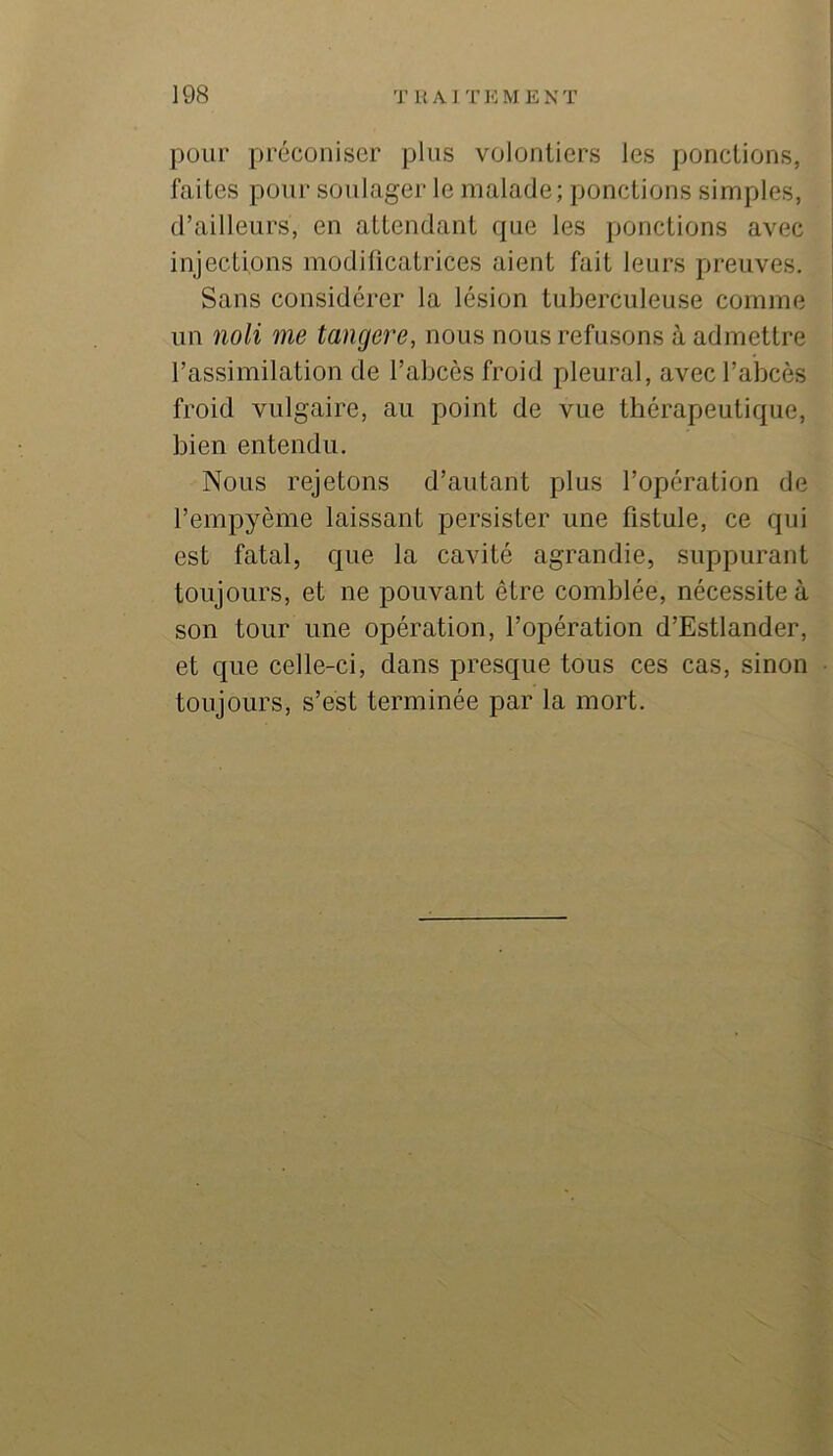 pour préconiser plus volontiers les ponctions, faites pour soulager le malade; ponctions simples, d’ailleurs, en attendant que les ponctions avec injections modificatrices aient fait leurs preuves. Sans considérer la lésion tuberculeuse comme un noli me tangere, nous nous refusons à admettre l’assimilation de l’abcès froid pleural, avec l’abcès froid vulgaire, au point de vue thérapeutique, bien entendu. Nous rejetons d’autant plus l’opération de l’empyème laissant persister une fistule, ce qui est fatal, que la cavité agrandie, suppurant toujours, et ne pouvant être comblée, nécessite à son tour une opération, l’opération d’Estlander, et que celle-ci, dans presque tous ces cas, sinon toujours, s’est terminée par la mort.